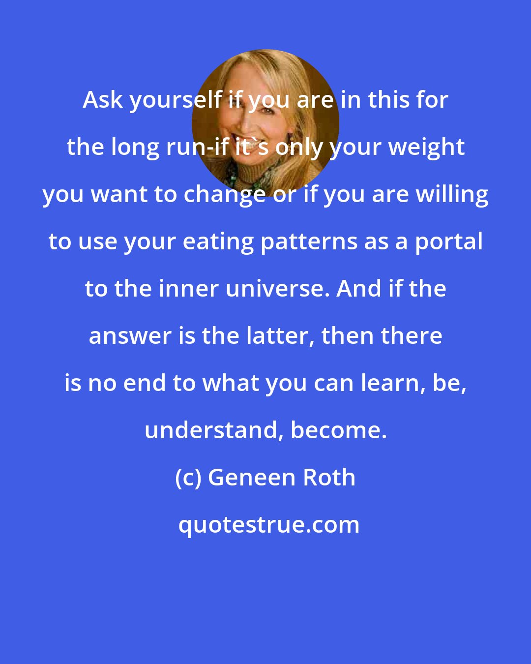 Geneen Roth: Ask yourself if you are in this for the long run-if it's only your weight you want to change or if you are willing to use your eating patterns as a portal to the inner universe. And if the answer is the latter, then there is no end to what you can learn, be, understand, become.