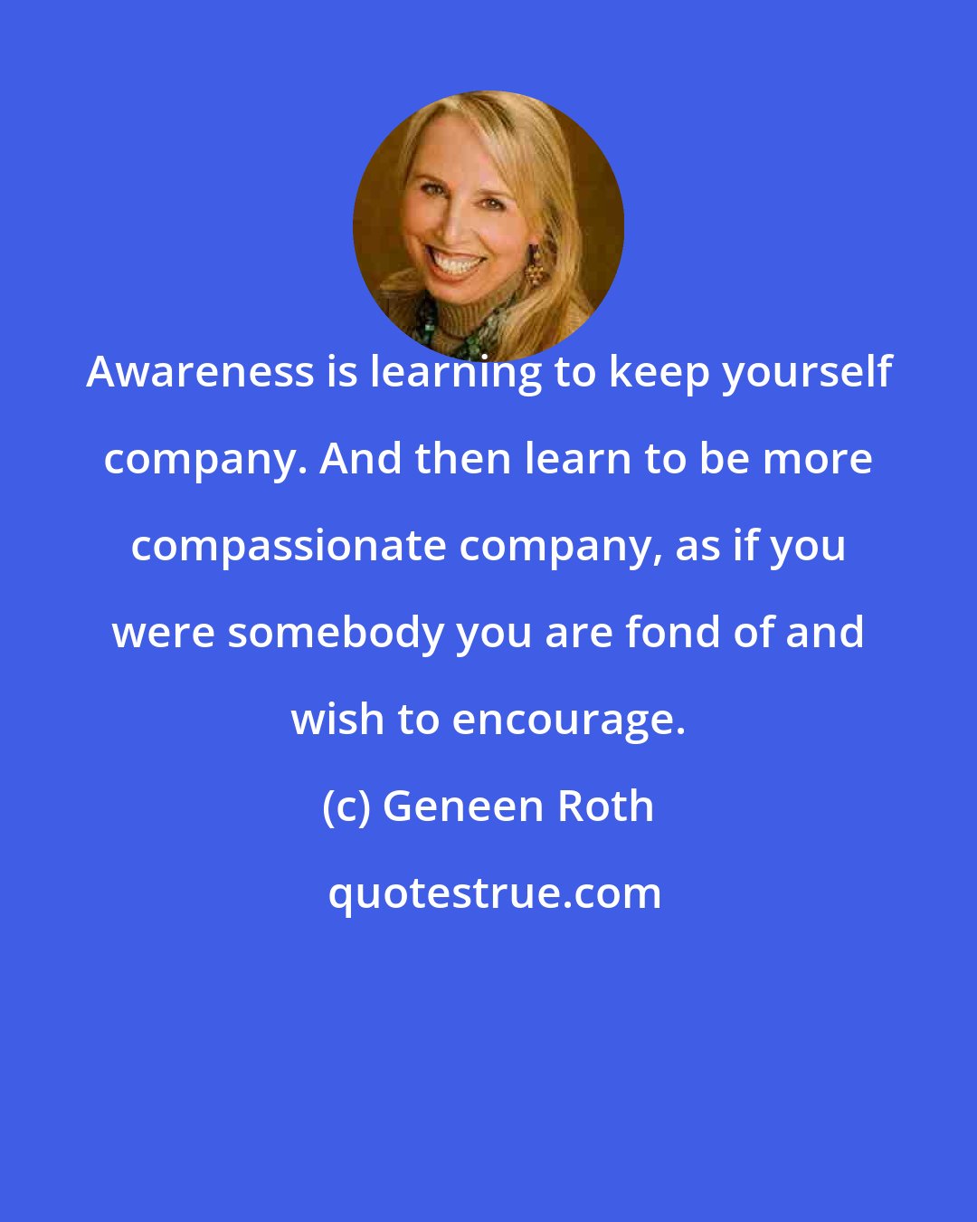 Geneen Roth: Awareness is learning to keep yourself company. And then learn to be more compassionate company, as if you were somebody you are fond of and wish to encourage.