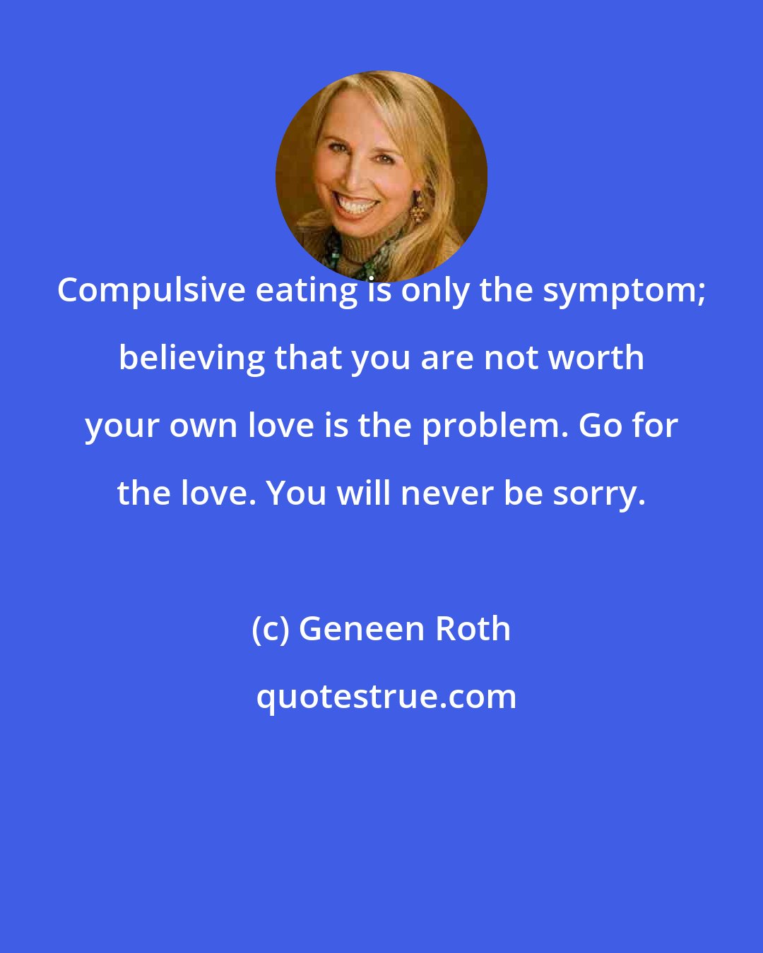 Geneen Roth: Compulsive eating is only the symptom; believing that you are not worth your own love is the problem. Go for the love. You will never be sorry.