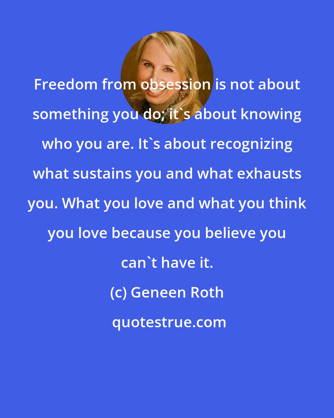 Geneen Roth: Freedom from obsession is not about something you do; it's about knowing who you are. It's about recognizing what sustains you and what exhausts you. What you love and what you think you love because you believe you can't have it.