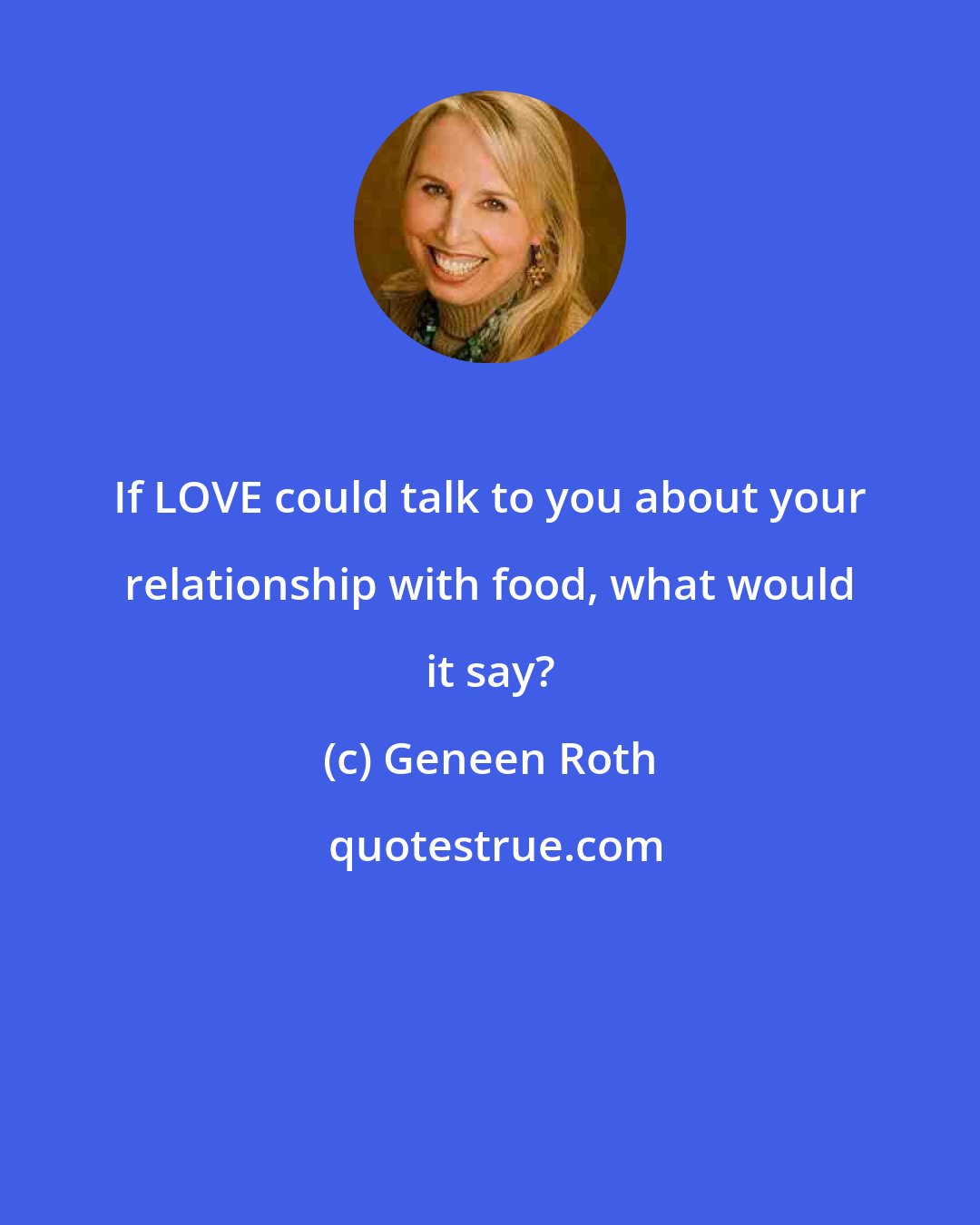 Geneen Roth: If LOVE could talk to you about your relationship with food, what would it say?