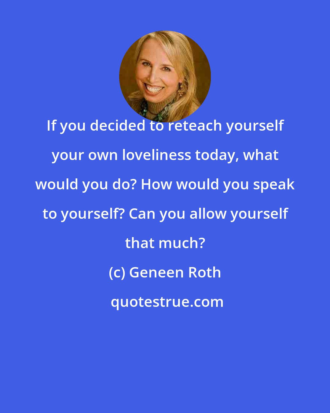 Geneen Roth: If you decided to reteach yourself your own loveliness today, what would you do? How would you speak to yourself? Can you allow yourself that much?