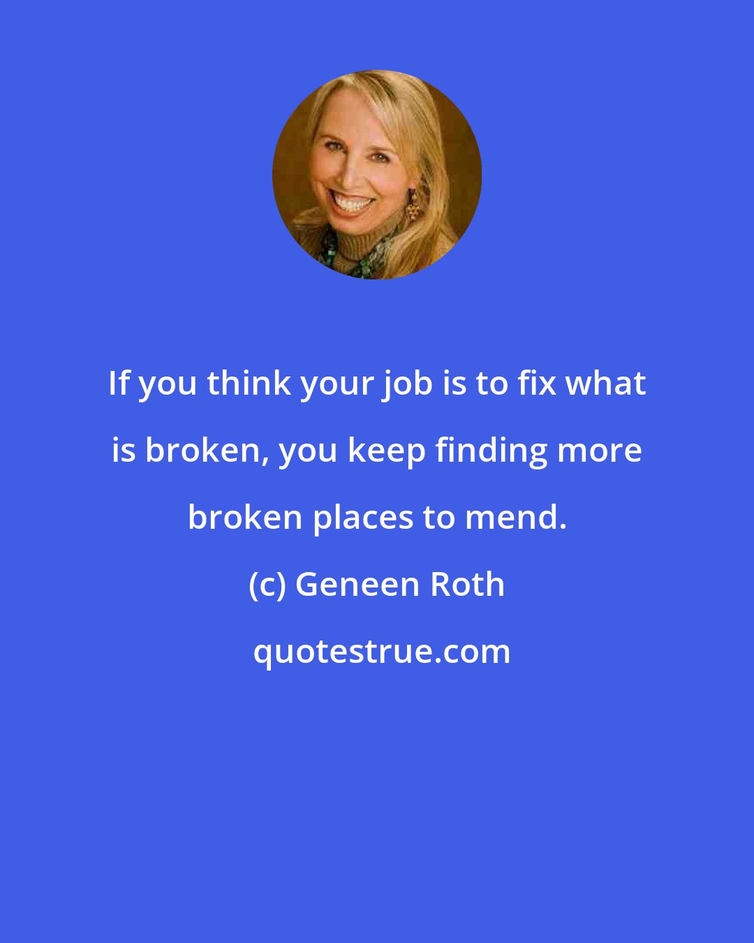 Geneen Roth: If you think your job is to fix what is broken, you keep finding more broken places to mend.