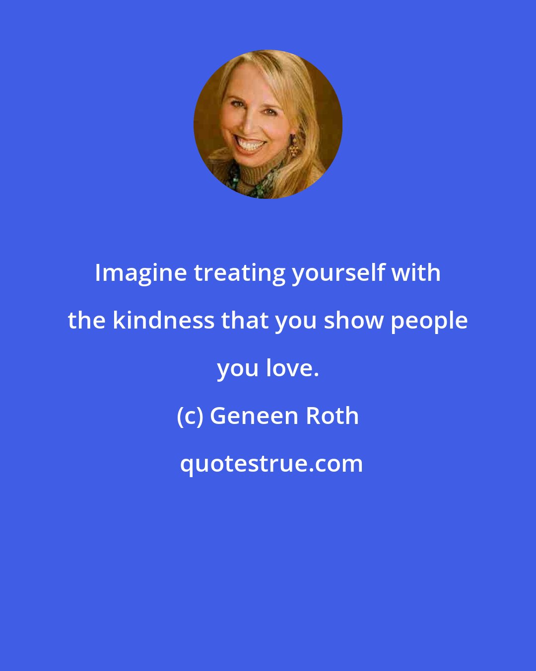 Geneen Roth: Imagine treating yourself with the kindness that you show people you love.