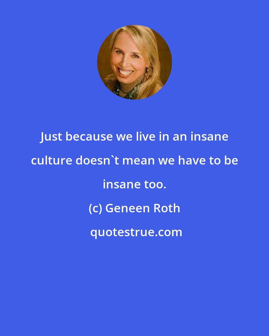 Geneen Roth: Just because we live in an insane culture doesn't mean we have to be insane too.