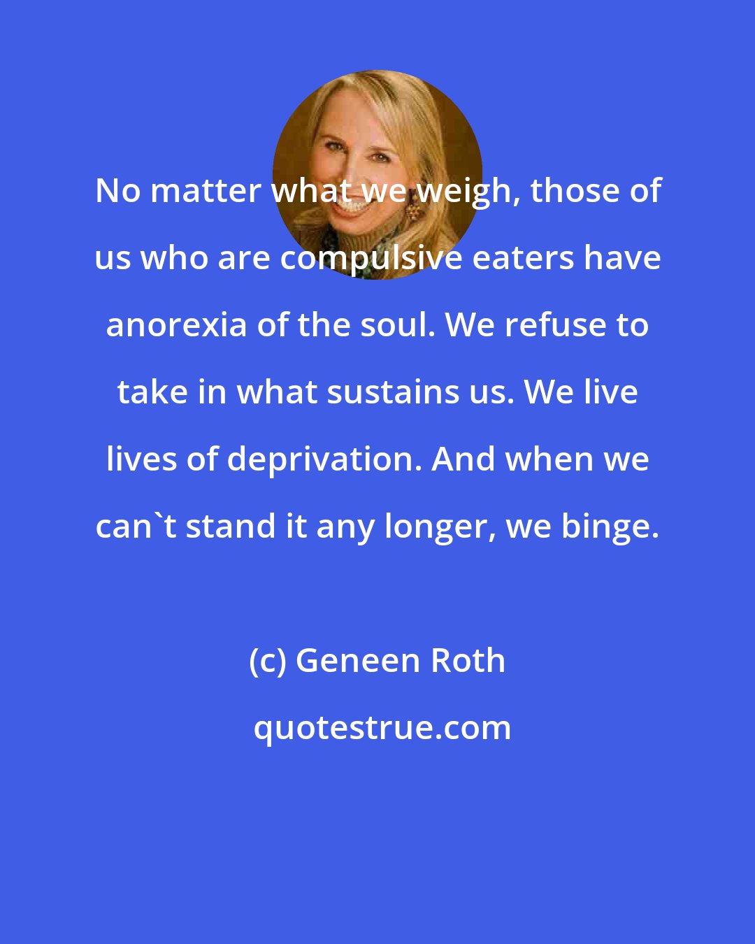 Geneen Roth: No matter what we weigh, those of us who are compulsive eaters have anorexia of the soul. We refuse to take in what sustains us. We live lives of deprivation. And when we can't stand it any longer, we binge.