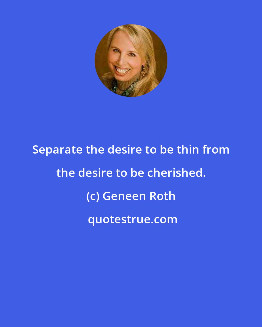 Geneen Roth: Separate the desire to be thin from the desire to be cherished.