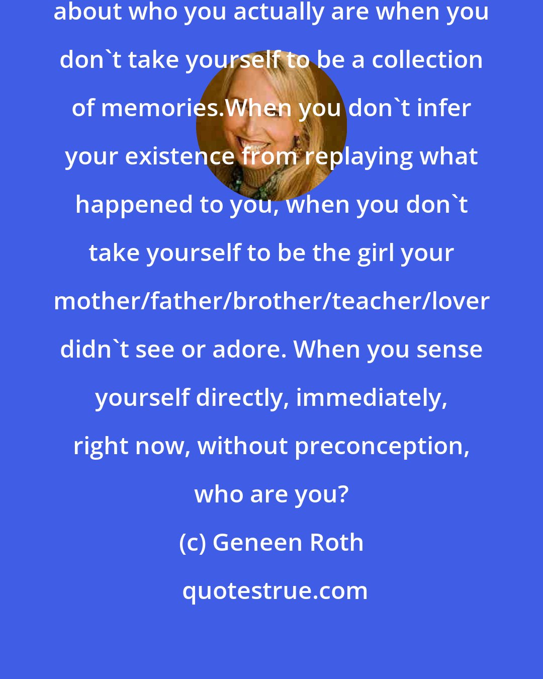 Geneen Roth: Staying requires being curious about who you actually are when you don't take yourself to be a collection of memories.When you don't infer your existence from replaying what happened to you, when you don't take yourself to be the girl your mother/father/brother/teacher/lover didn't see or adore. When you sense yourself directly, immediately, right now, without preconception, who are you?