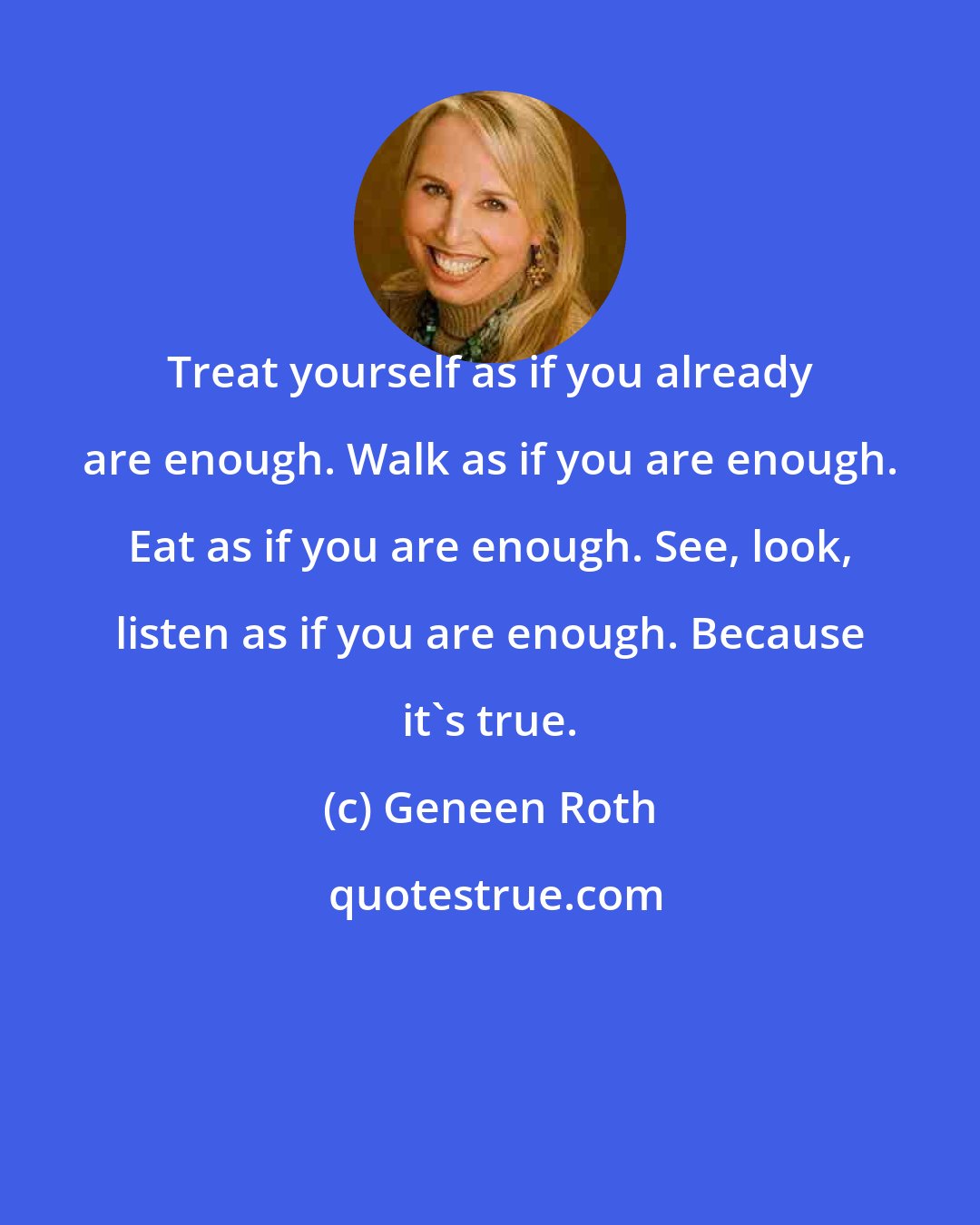 Geneen Roth: Treat yourself as if you already are enough. Walk as if you are enough. Eat as if you are enough. See, look, listen as if you are enough. Because it's true.