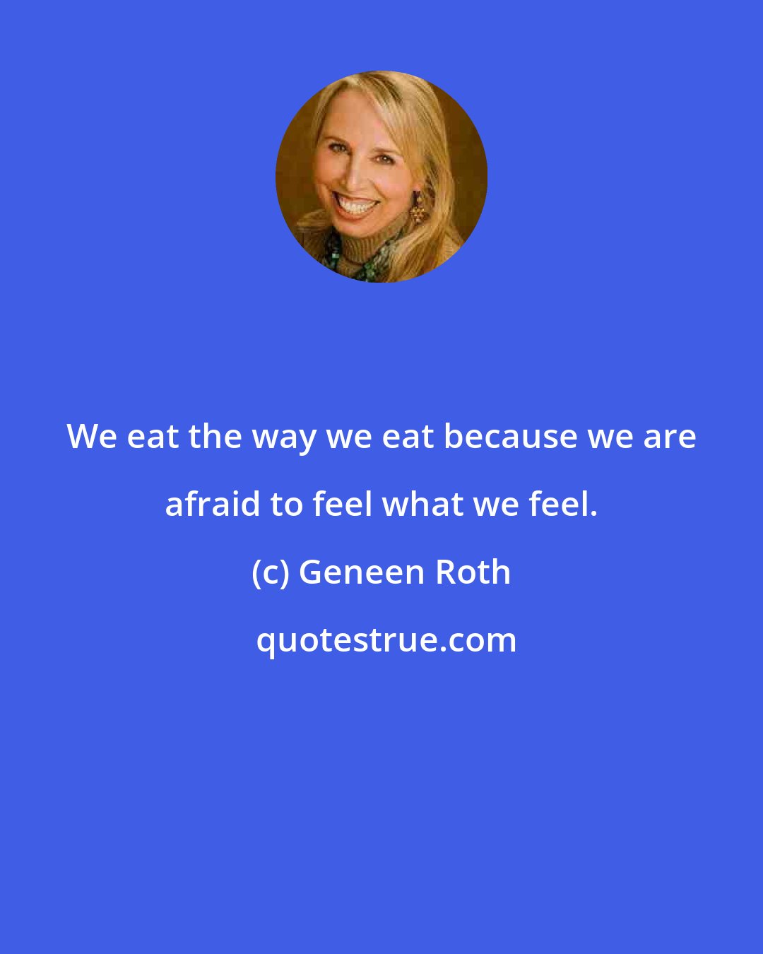 Geneen Roth: We eat the way we eat because we are afraid to feel what we feel.