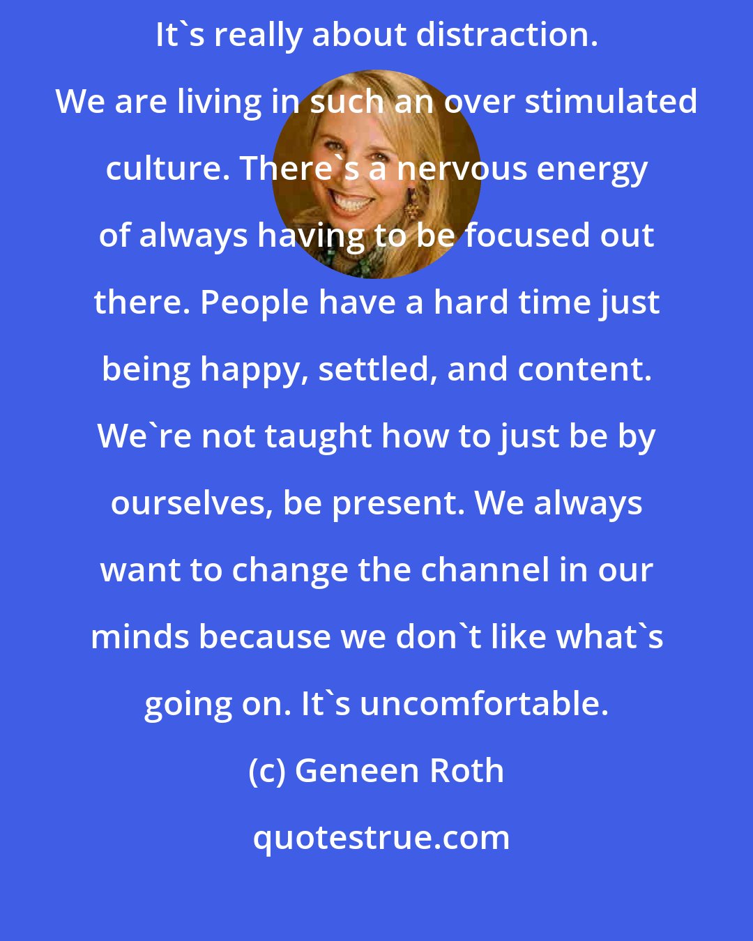 Geneen Roth: What is pronounced these days is staying on the Internet for hours. It's really about distraction. We are living in such an over stimulated culture. There's a nervous energy of always having to be focused out there. People have a hard time just being happy, settled, and content. We're not taught how to just be by ourselves, be present. We always want to change the channel in our minds because we don't like what's going on. It's uncomfortable.