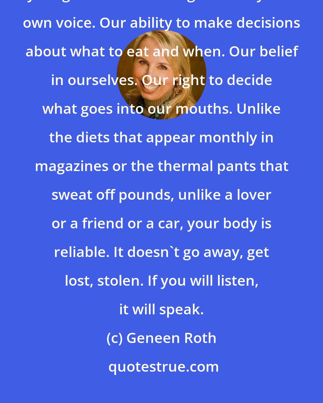 Geneen Roth: When we give up dieting, we take back something we were often too young to know we had given away: our own voice. Our ability to make decisions about what to eat and when. Our belief in ourselves. Our right to decide what goes into our mouths. Unlike the diets that appear monthly in magazines or the thermal pants that sweat off pounds, unlike a lover or a friend or a car, your body is reliable. It doesn't go away, get lost, stolen. If you will listen, it will speak.