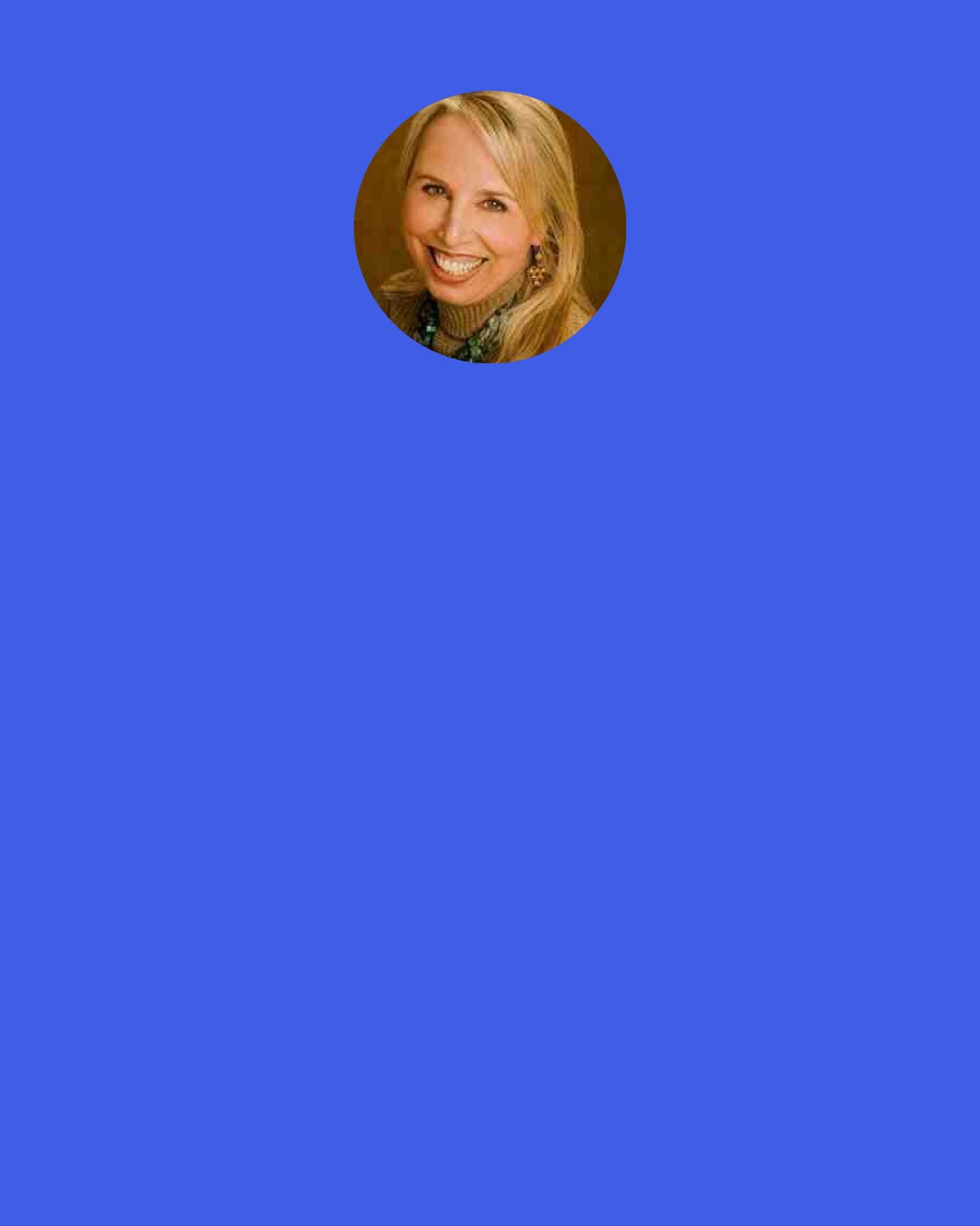 Geneen Roth: Women look at their bodies, and they're never thin enough. The financial advisors that I've talked to say they ask their clients, "How much money do you need in order to feel secure?" "X amount." Then, as soon as the client got the amount, it would double automatically.