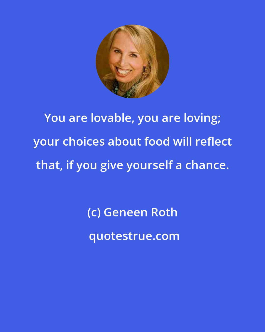 Geneen Roth: You are lovable, you are loving; your choices about food will reflect that, if you give yourself a chance.