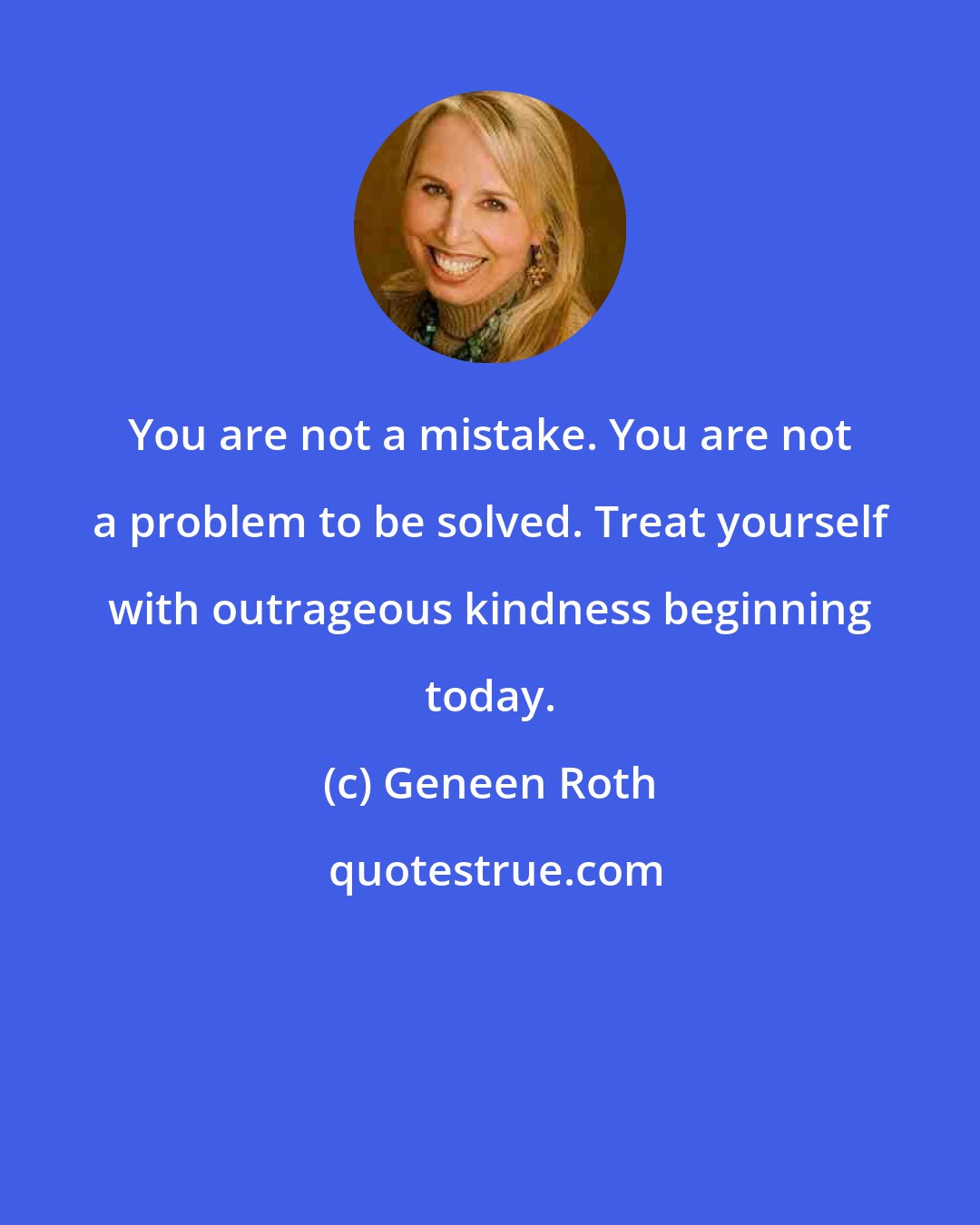 Geneen Roth: You are not a mistake. You are not a problem to be solved. Treat yourself with outrageous kindness beginning today.