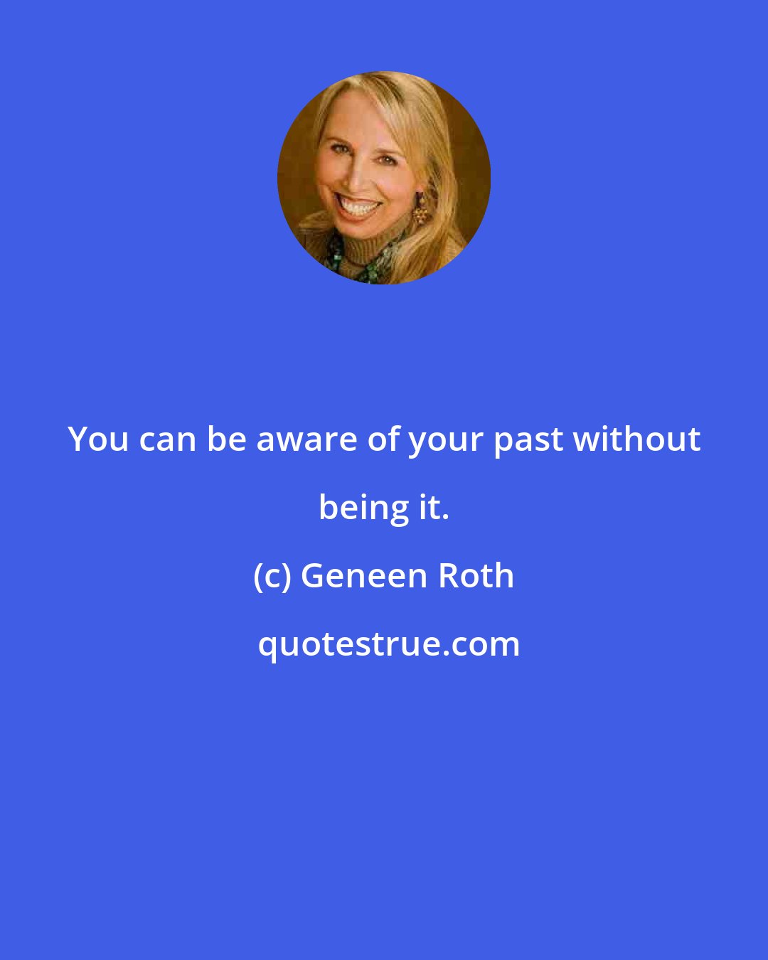 Geneen Roth: You can be aware of your past without being it.