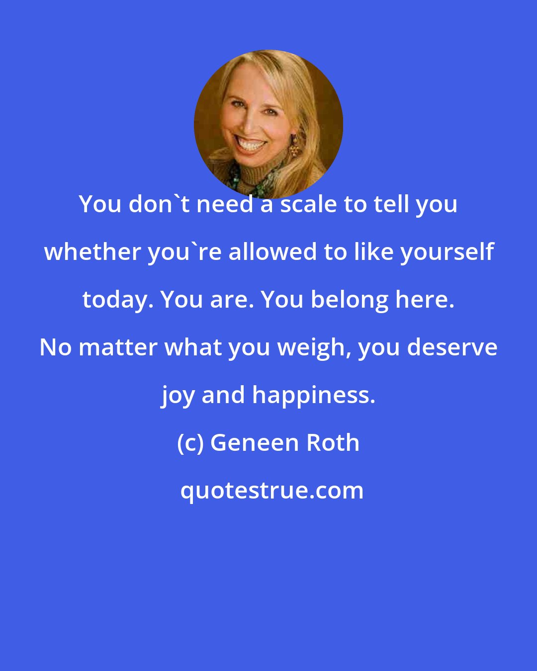 Geneen Roth: You don't need a scale to tell you whether you're allowed to like yourself today. You are. You belong here. No matter what you weigh, you deserve joy and happiness.