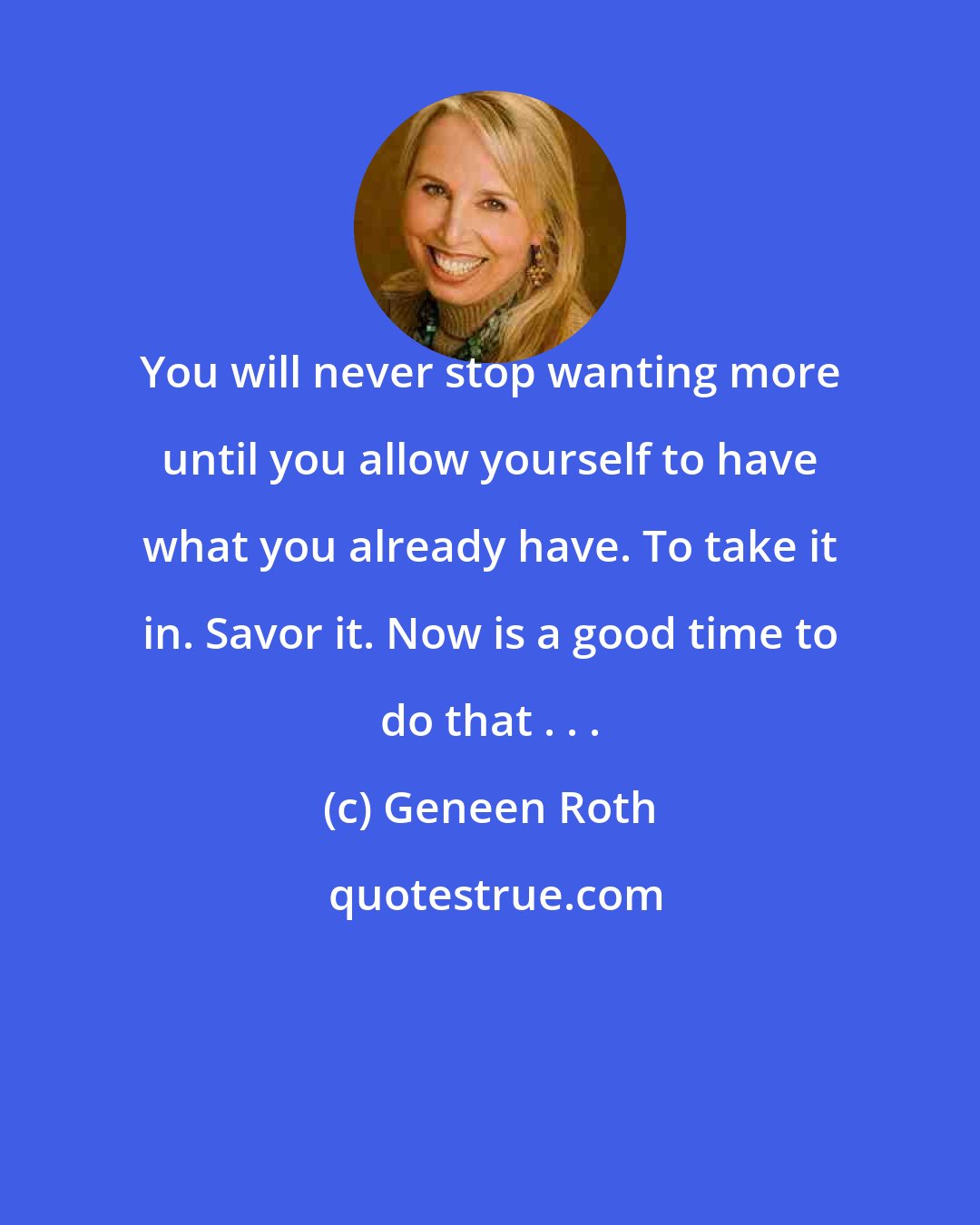 Geneen Roth: You will never stop wanting more until you allow yourself to have what you already have. To take it in. Savor it. Now is a good time to do that . . .