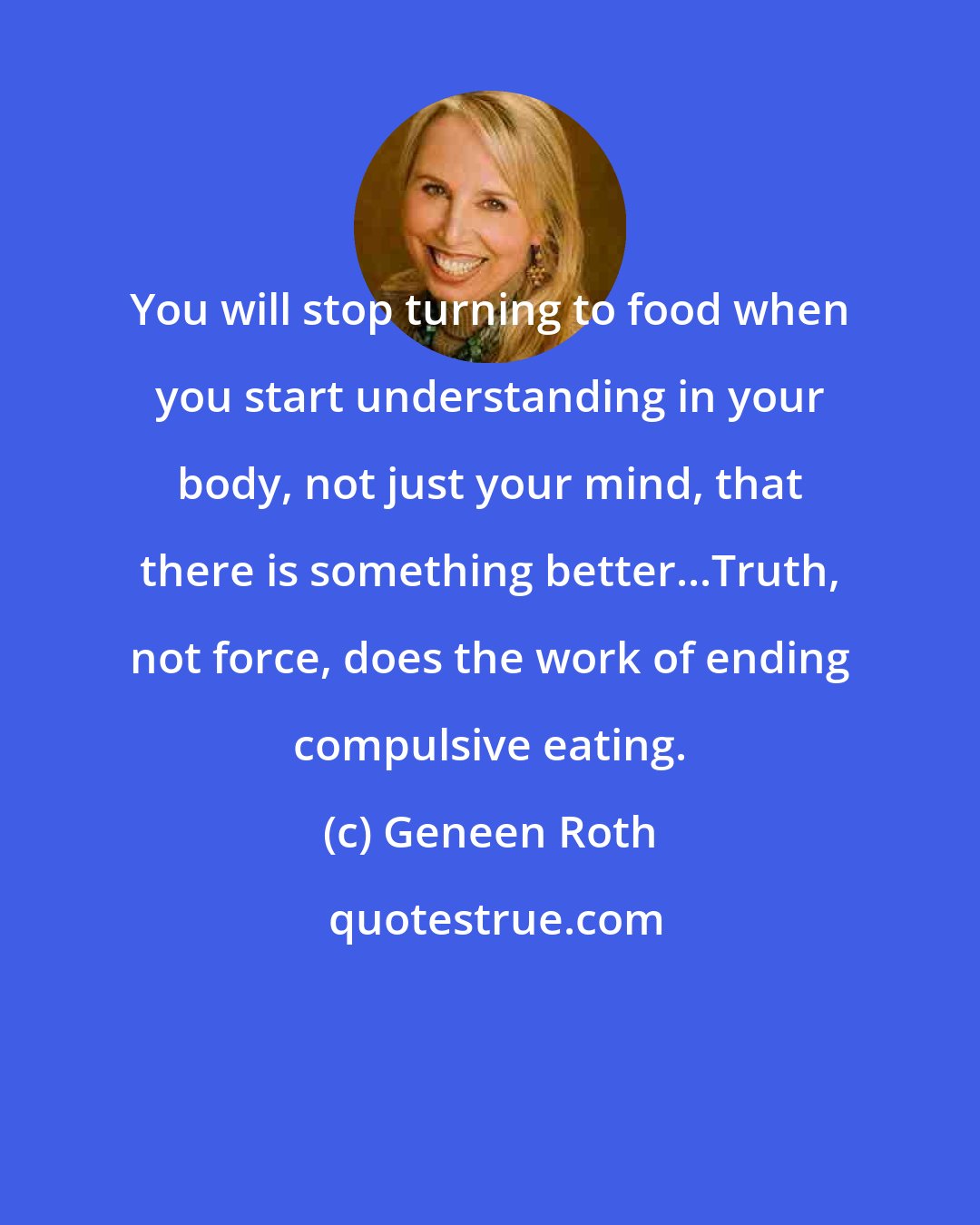 Geneen Roth: You will stop turning to food when you start understanding in your body, not just your mind, that there is something better...Truth, not force, does the work of ending compulsive eating.