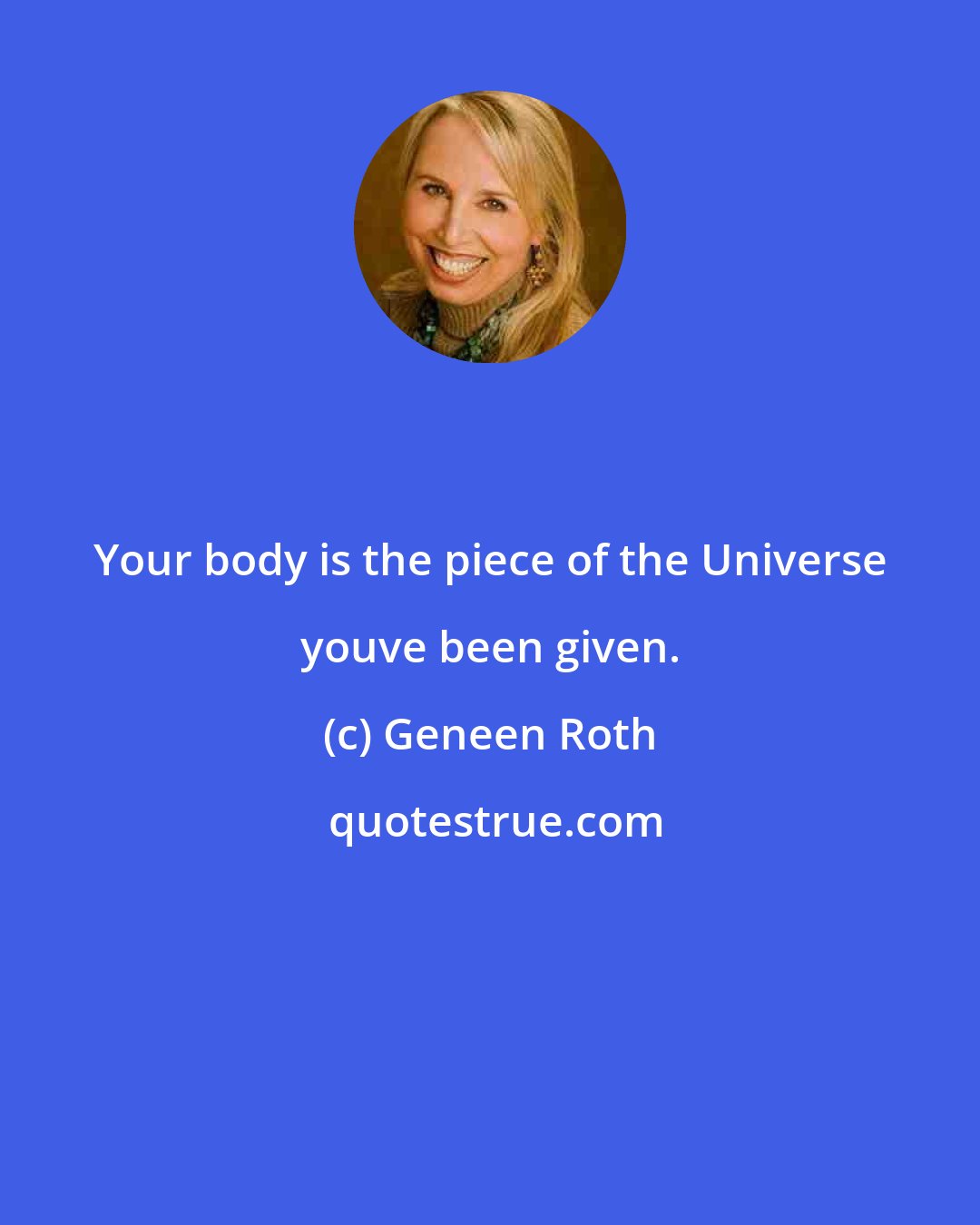 Geneen Roth: Your body is the piece of the Universe youve been given.