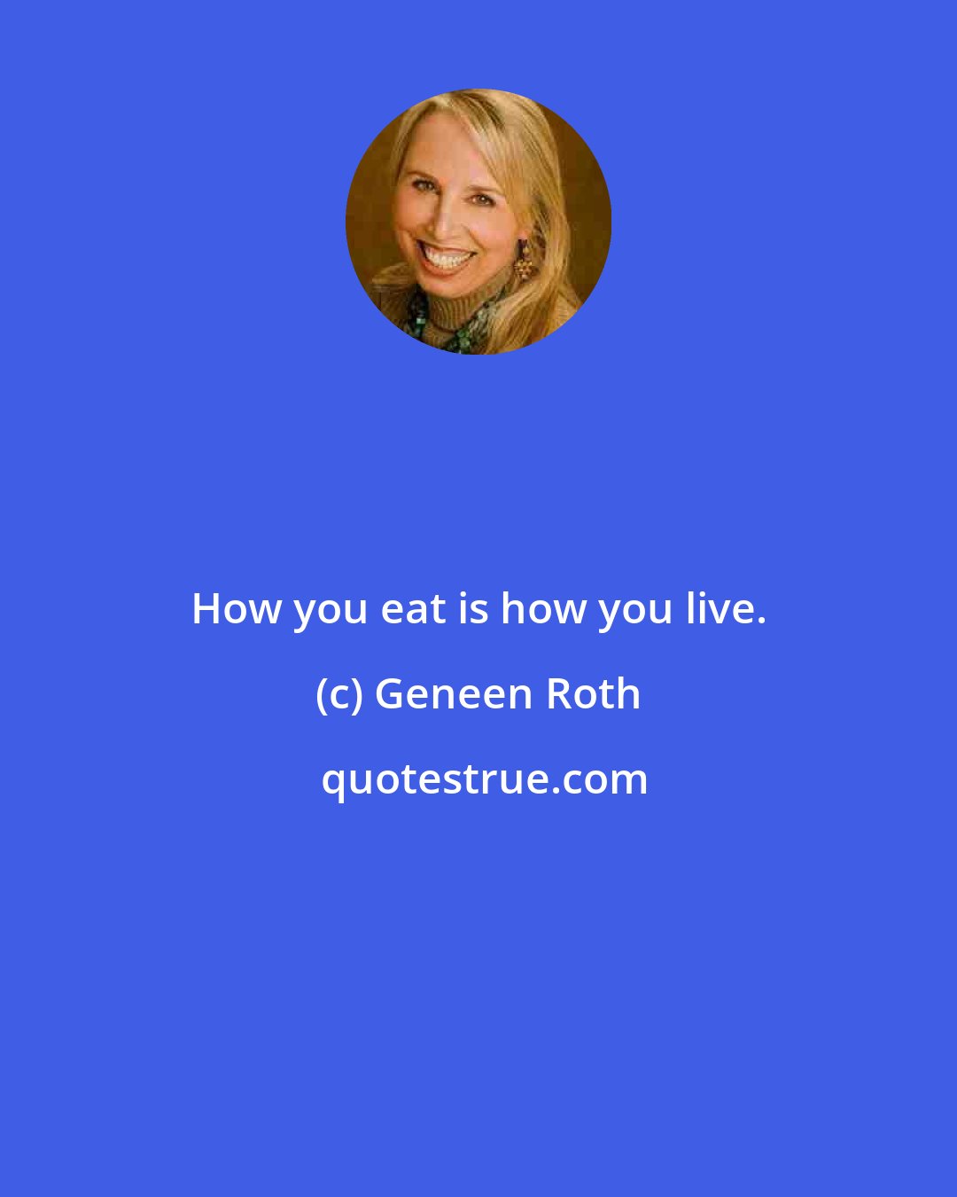 Geneen Roth: How you eat is how you live.