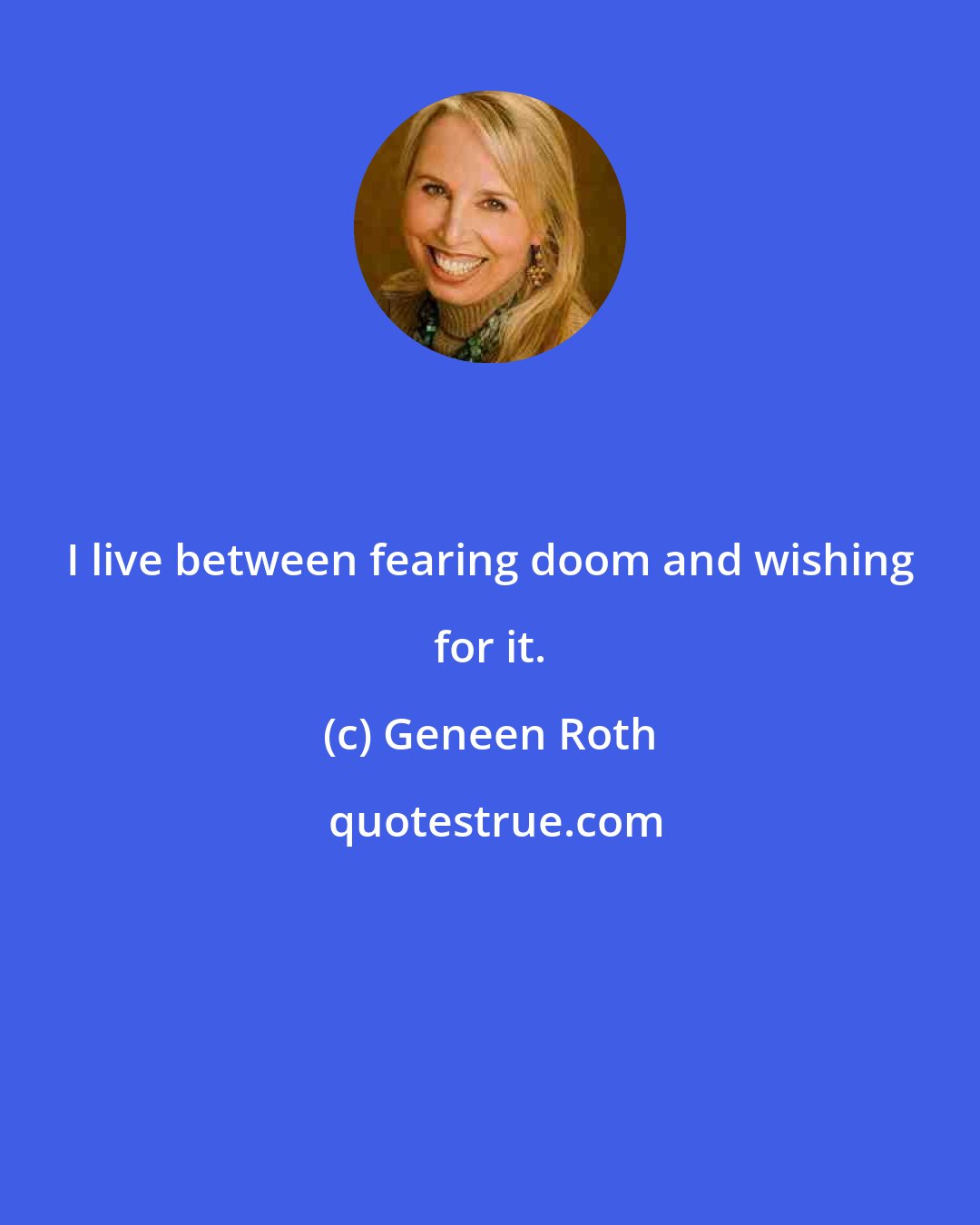 Geneen Roth: I live between fearing doom and wishing for it.