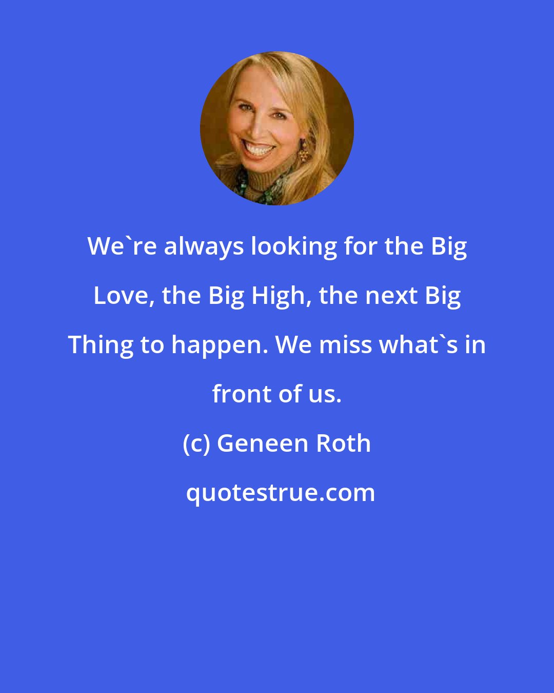 Geneen Roth: We're always looking for the Big Love, the Big High, the next Big Thing to happen. We miss what's in front of us.