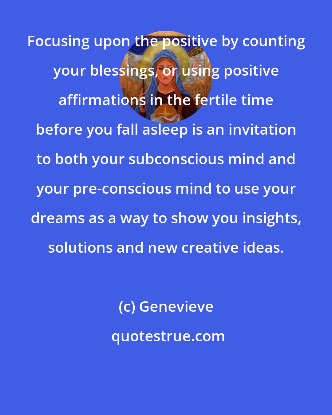 Genevieve: Focusing upon the positive by counting your blessings, or using positive affirmations in the fertile time before you fall asleep is an invitation to both your subconscious mind and your pre-conscious mind to use your dreams as a way to show you insights, solutions and new creative ideas.