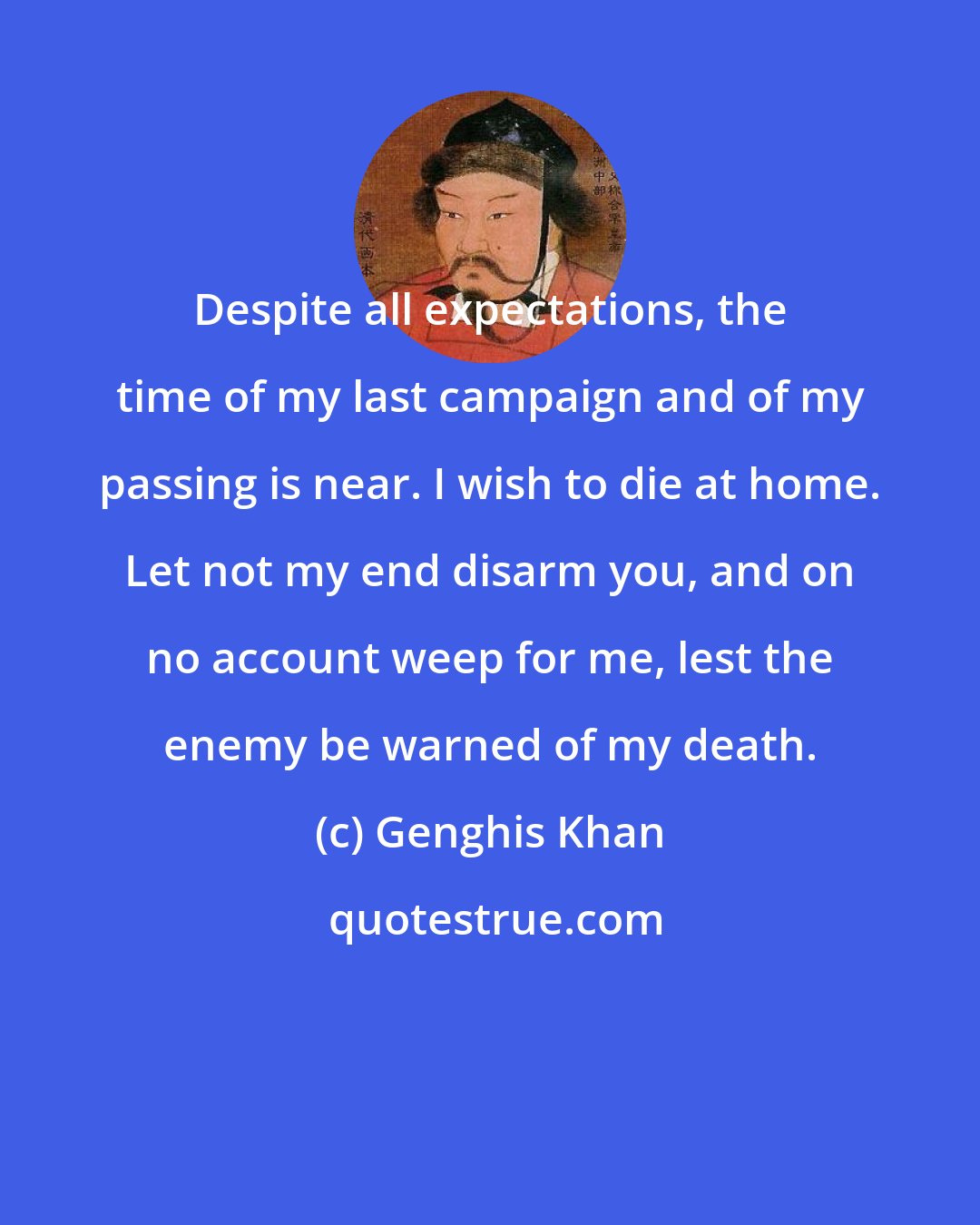 Genghis Khan: Despite all expectations, the time of my last campaign and of my passing is near. I wish to die at home. Let not my end disarm you, and on no account weep for me, lest the enemy be warned of my death.