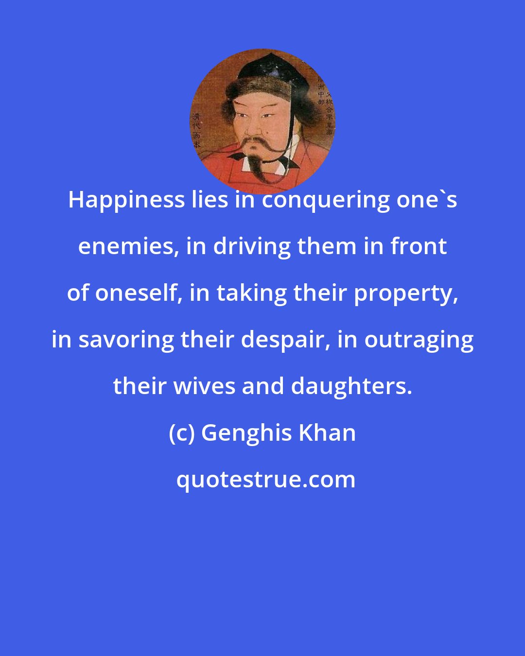 Genghis Khan: Happiness lies in conquering one's enemies, in driving them in front of oneself, in taking their property, in savoring their despair, in outraging their wives and daughters.