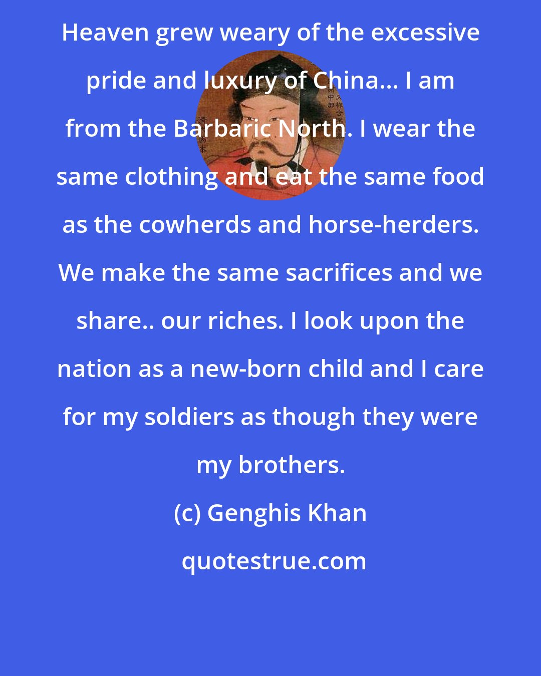 Genghis Khan: Heaven grew weary of the excessive pride and luxury of China... I am from the Barbaric North. I wear the same clothing and eat the same food as the cowherds and horse-herders. We make the same sacrifices and we share.. our riches. I look upon the nation as a new-born child and I care for my soldiers as though they were my brothers.