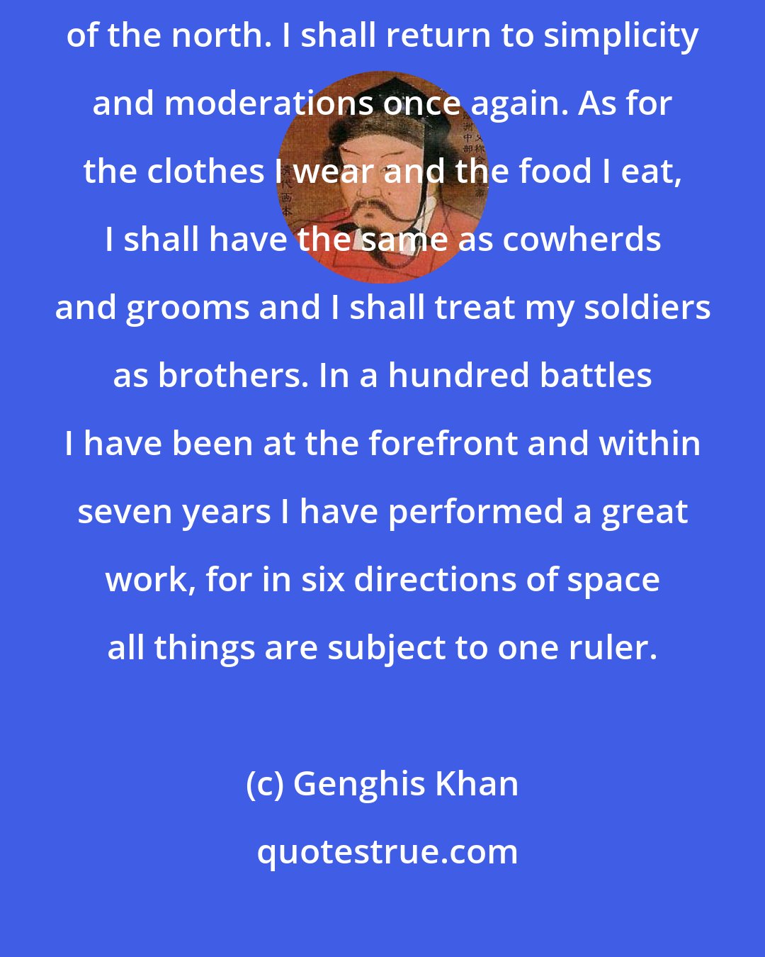 Genghis Khan: Heaven is weary of the luxury of China. I shall remain in the wilderness of the north. I shall return to simplicity and moderations once again. As for the clothes I wear and the food I eat, I shall have the same as cowherds and grooms and I shall treat my soldiers as brothers. In a hundred battles I have been at the forefront and within seven years I have performed a great work, for in six directions of space all things are subject to one ruler.