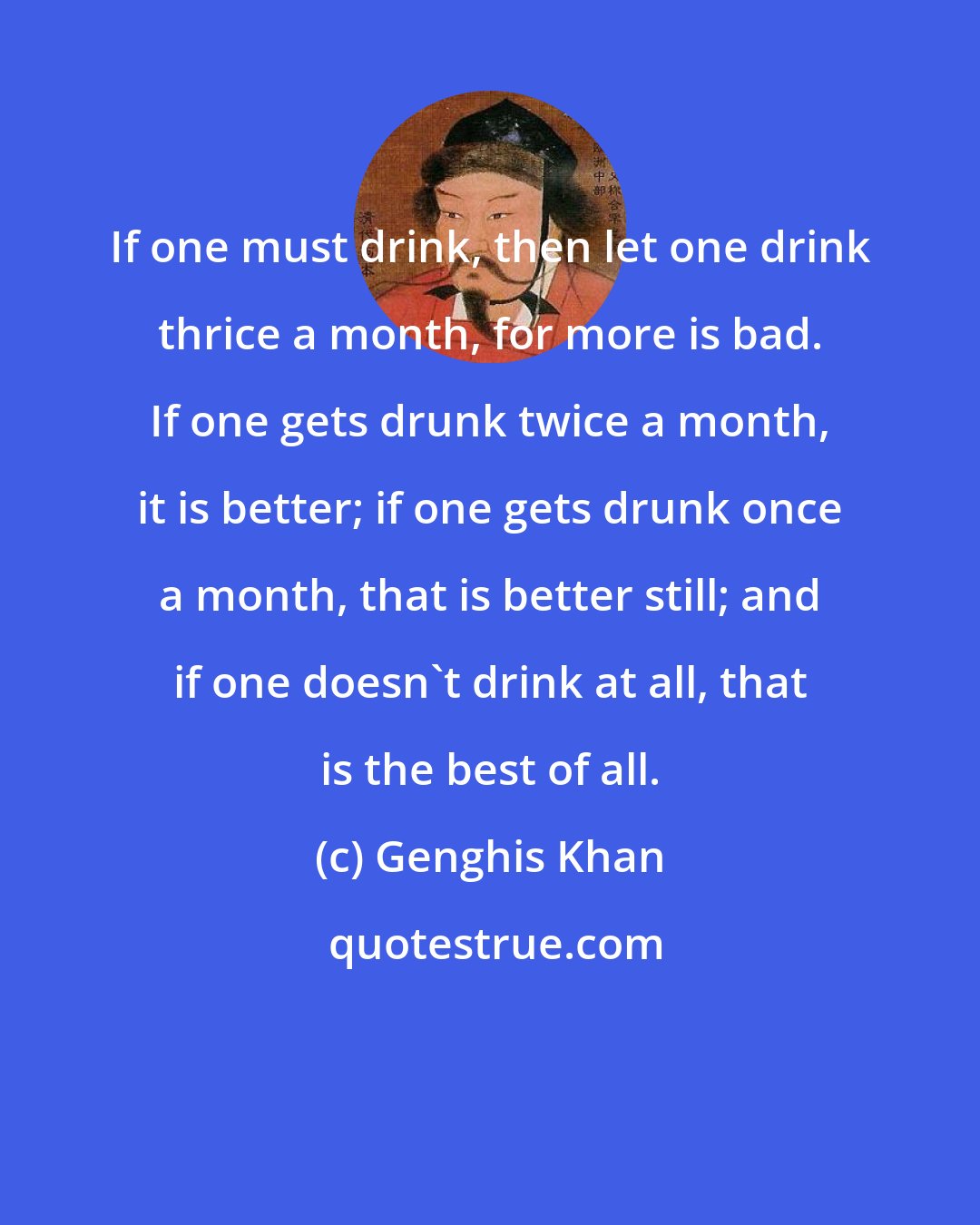 Genghis Khan: If one must drink, then let one drink thrice a month, for more is bad. If one gets drunk twice a month, it is better; if one gets drunk once a month, that is better still; and if one doesn't drink at all, that is the best of all.