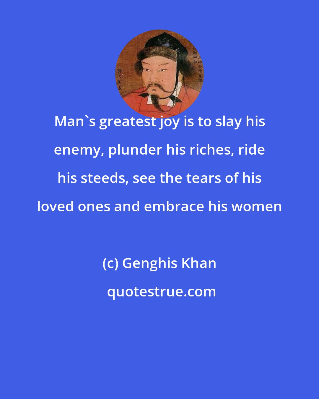 Genghis Khan: Man's greatest joy is to slay his enemy, plunder his riches, ride his steeds, see the tears of his loved ones and embrace his women