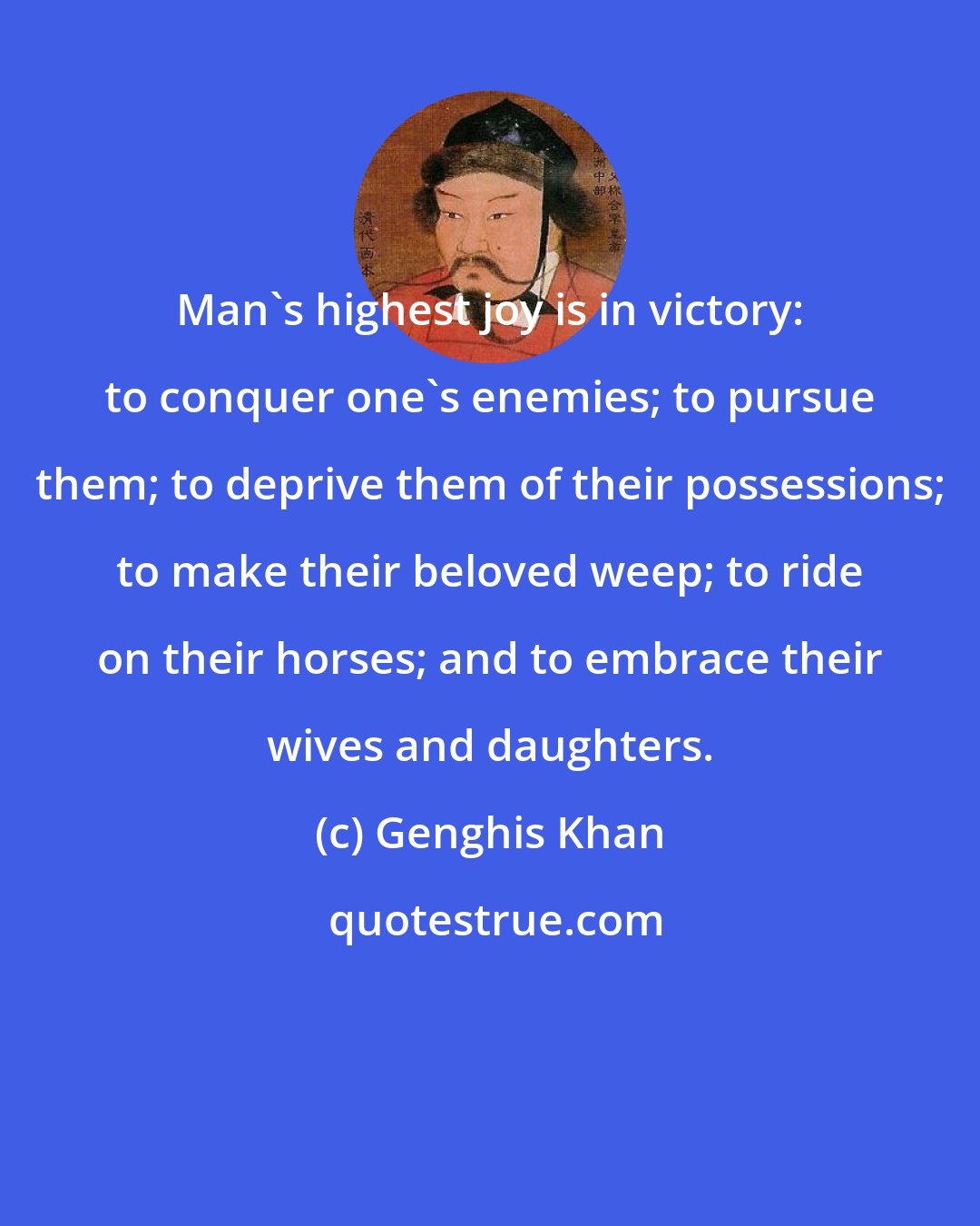 Genghis Khan: Man's highest joy is in victory: to conquer one's enemies; to pursue them; to deprive them of their possessions; to make their beloved weep; to ride on their horses; and to embrace their wives and daughters.