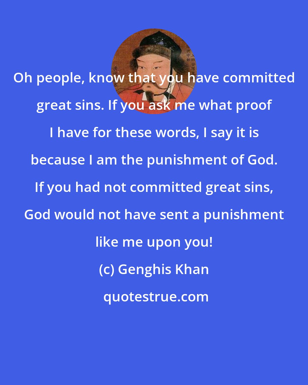 Genghis Khan: Oh people, know that you have committed great sins. If you ask me what proof I have for these words, I say it is because I am the punishment of God. If you had not committed great sins, God would not have sent a punishment like me upon you!