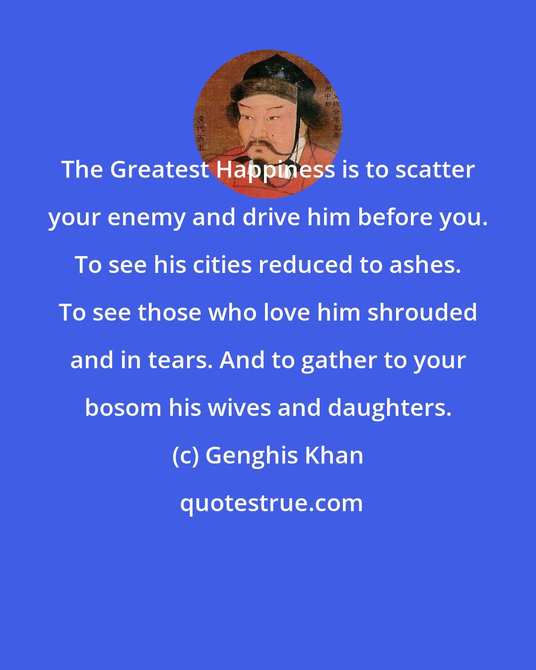 Genghis Khan: The Greatest Happiness is to scatter your enemy and drive him before you. To see his cities reduced to ashes. To see those who love him shrouded and in tears. And to gather to your bosom his wives and daughters.