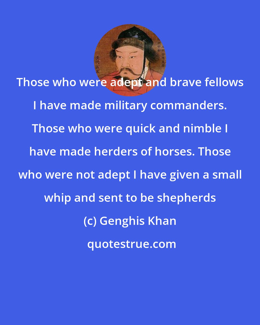 Genghis Khan: Those who were adept and brave fellows I have made military commanders. Those who were quick and nimble I have made herders of horses. Those who were not adept I have given a small whip and sent to be shepherds