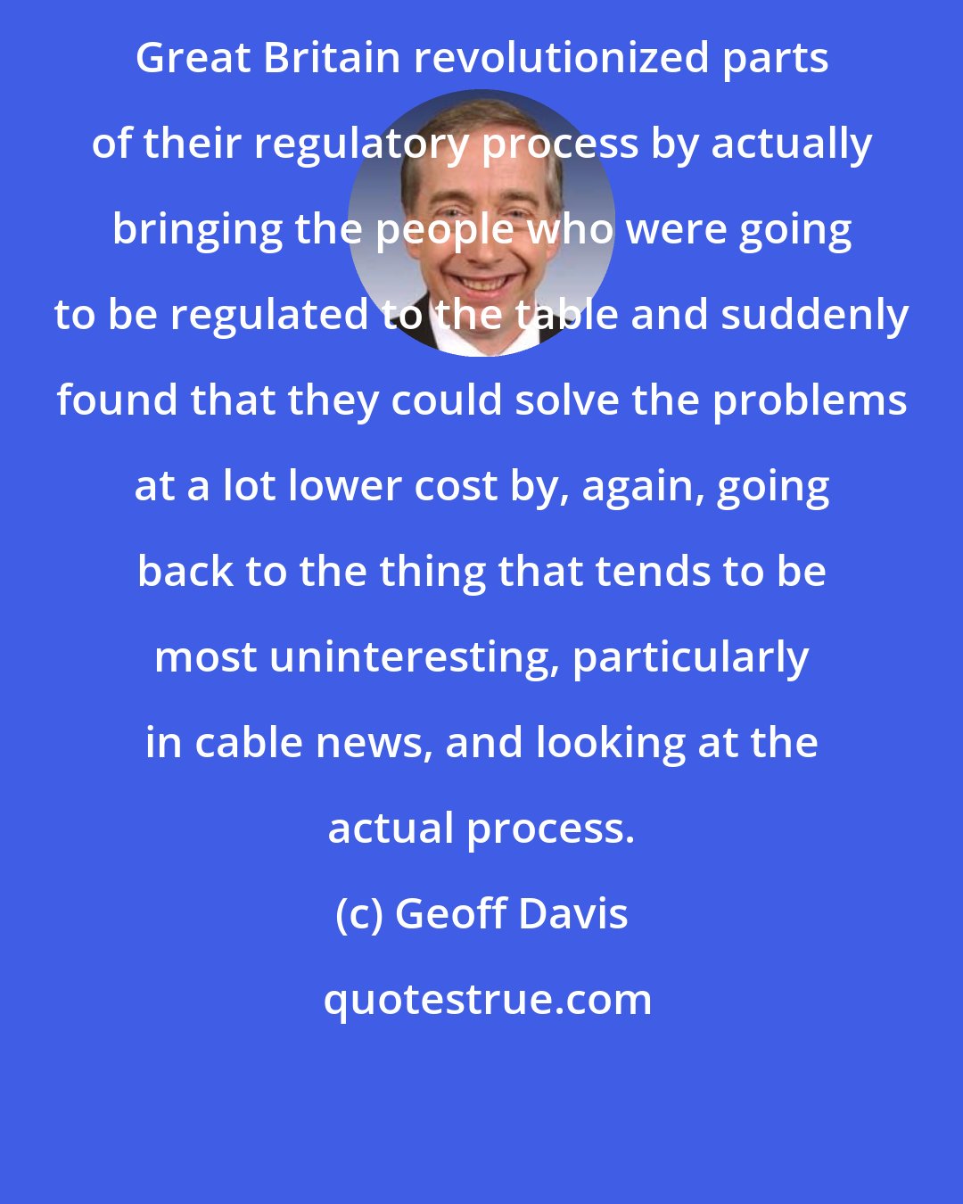 Geoff Davis: Great Britain revolutionized parts of their regulatory process by actually bringing the people who were going to be regulated to the table and suddenly found that they could solve the problems at a lot lower cost by, again, going back to the thing that tends to be most uninteresting, particularly in cable news, and looking at the actual process.