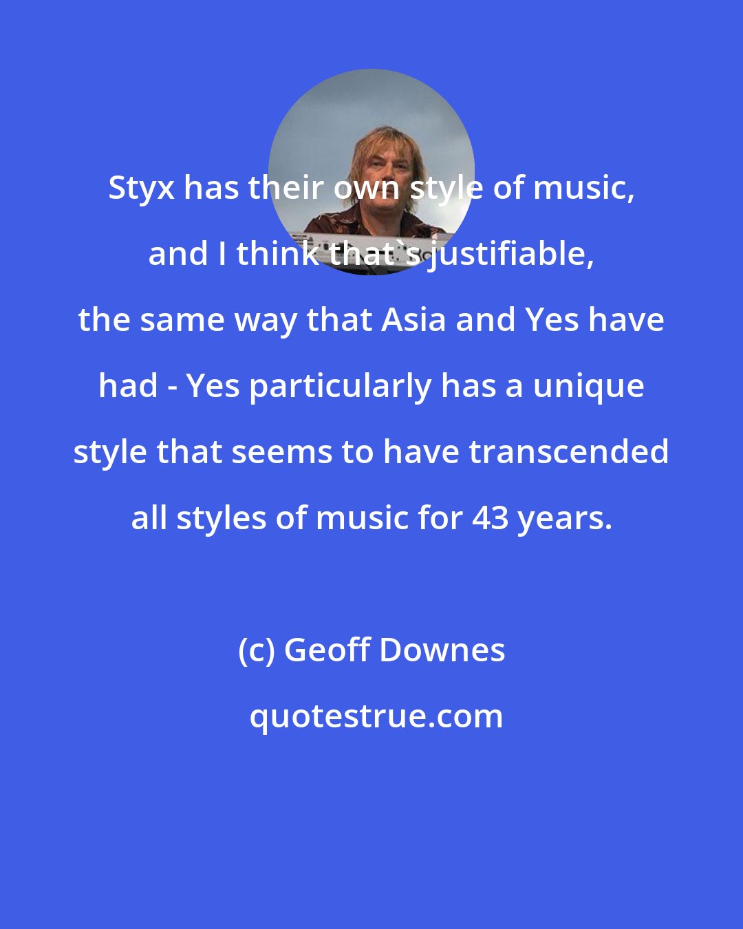 Geoff Downes: Styx has their own style of music, and I think that's justifiable, the same way that Asia and Yes have had - Yes particularly has a unique style that seems to have transcended all styles of music for 43 years.