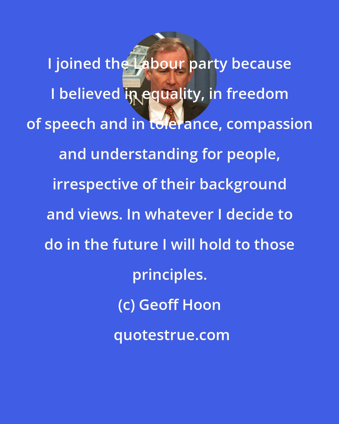 Geoff Hoon: I joined the Labour party because I believed in equality, in freedom of speech and in tolerance, compassion and understanding for people, irrespective of their background and views. In whatever I decide to do in the future I will hold to those principles.