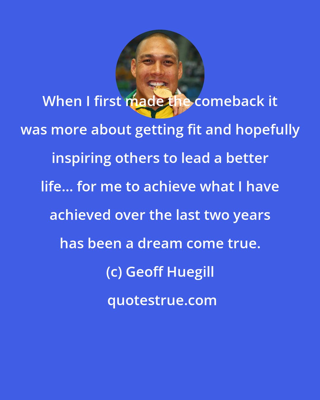 Geoff Huegill: When I first made the comeback it was more about getting fit and hopefully inspiring others to lead a better life... for me to achieve what I have achieved over the last two years has been a dream come true.