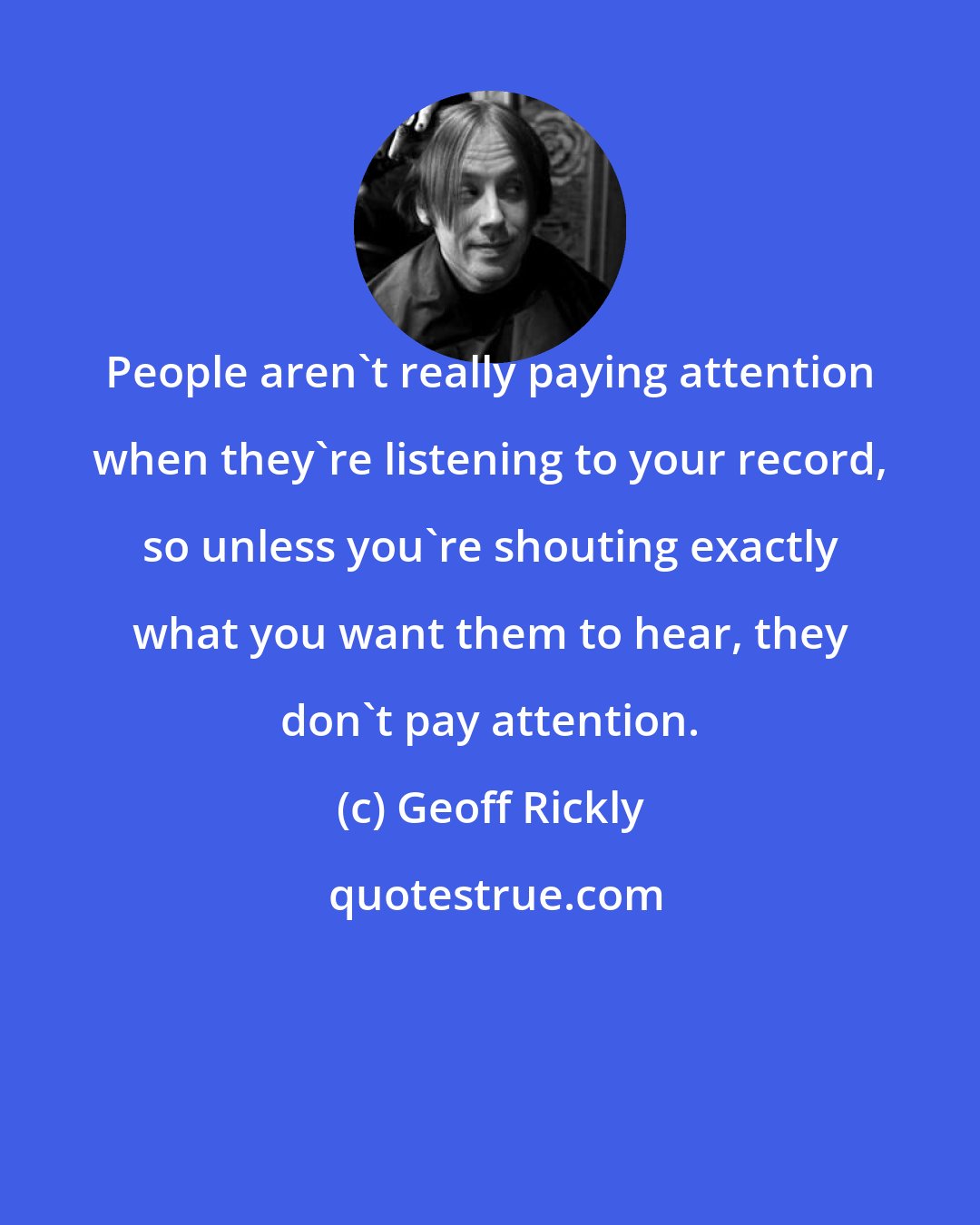 Geoff Rickly: People aren't really paying attention when they're listening to your record, so unless you're shouting exactly what you want them to hear, they don't pay attention.