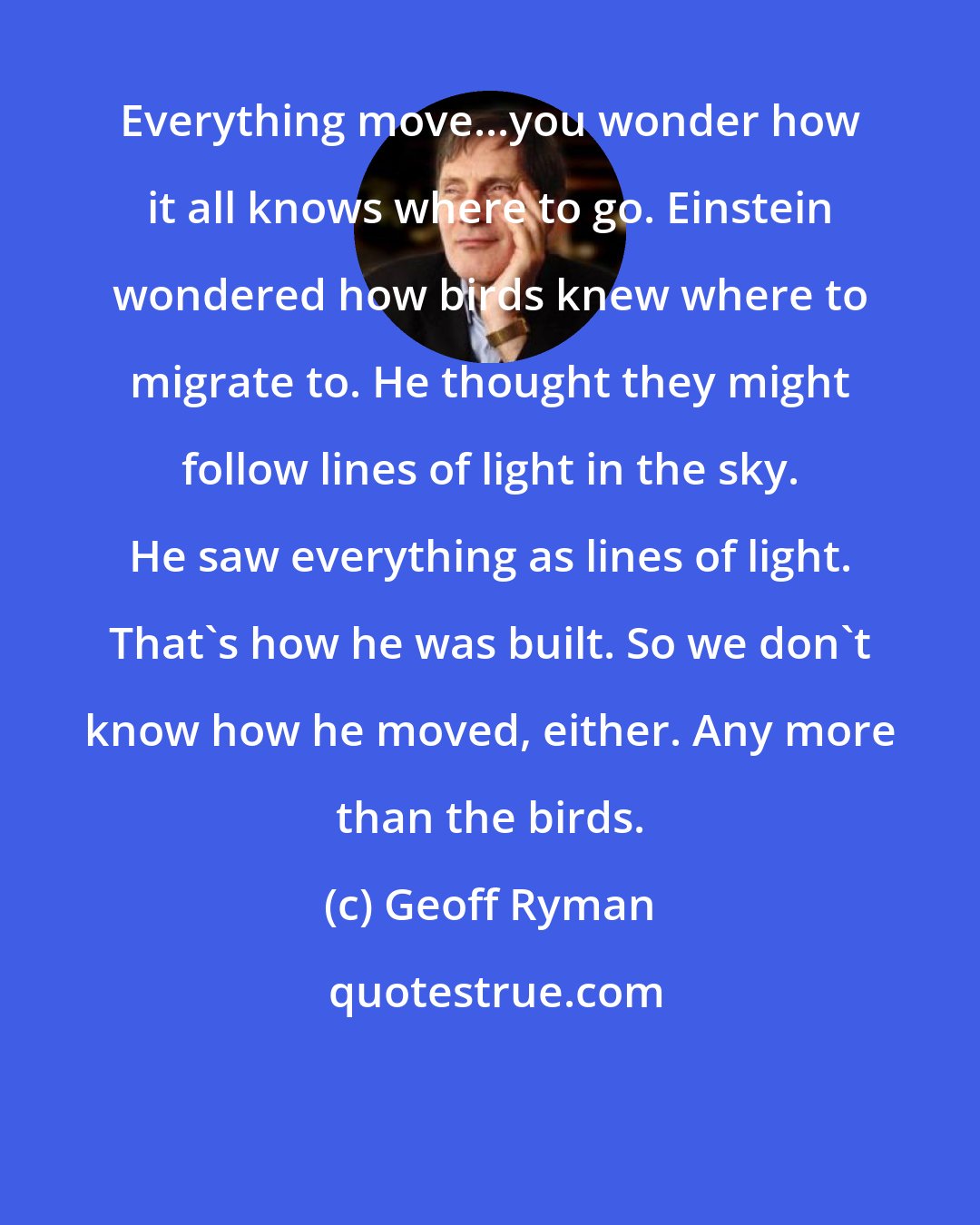 Geoff Ryman: Everything move...you wonder how it all knows where to go. Einstein wondered how birds knew where to migrate to. He thought they might follow lines of light in the sky. He saw everything as lines of light. That's how he was built. So we don't know how he moved, either. Any more than the birds.