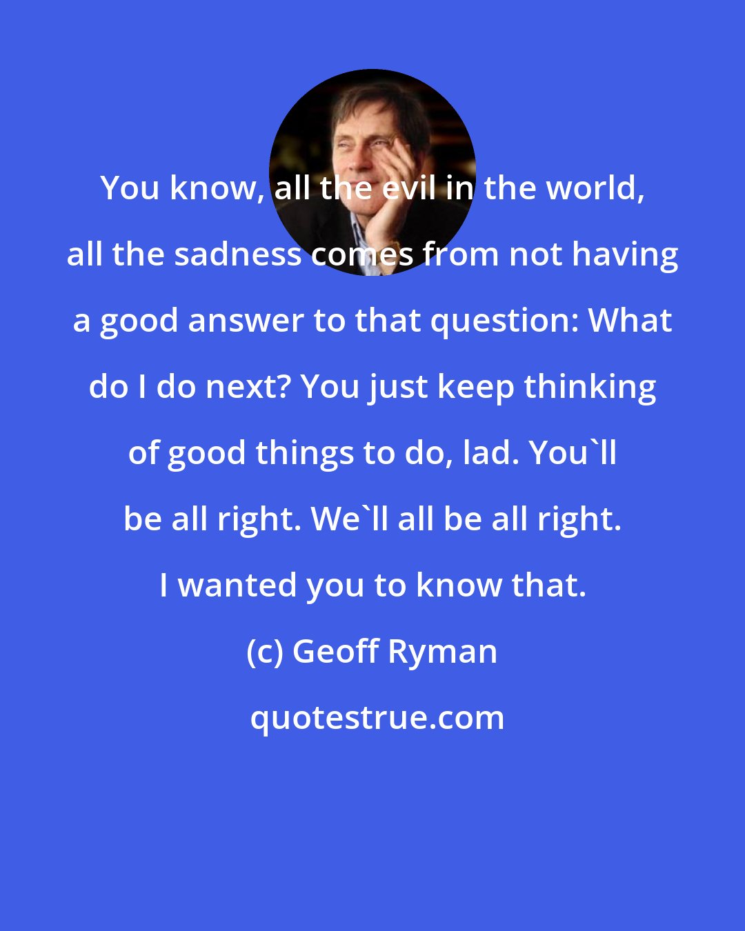 Geoff Ryman: You know, all the evil in the world, all the sadness comes from not having a good answer to that question: What do I do next? You just keep thinking of good things to do, lad. You'll be all right. We'll all be all right. I wanted you to know that.