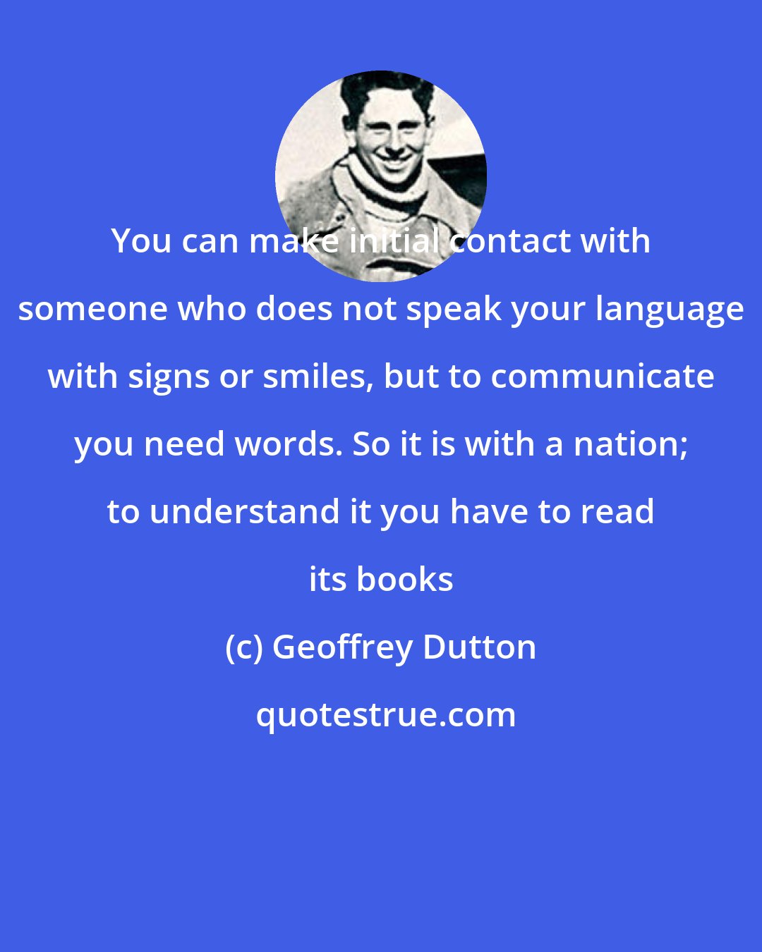 Geoffrey Dutton: You can make initial contact with someone who does not speak your language with signs or smiles, but to communicate you need words. So it is with a nation; to understand it you have to read its books