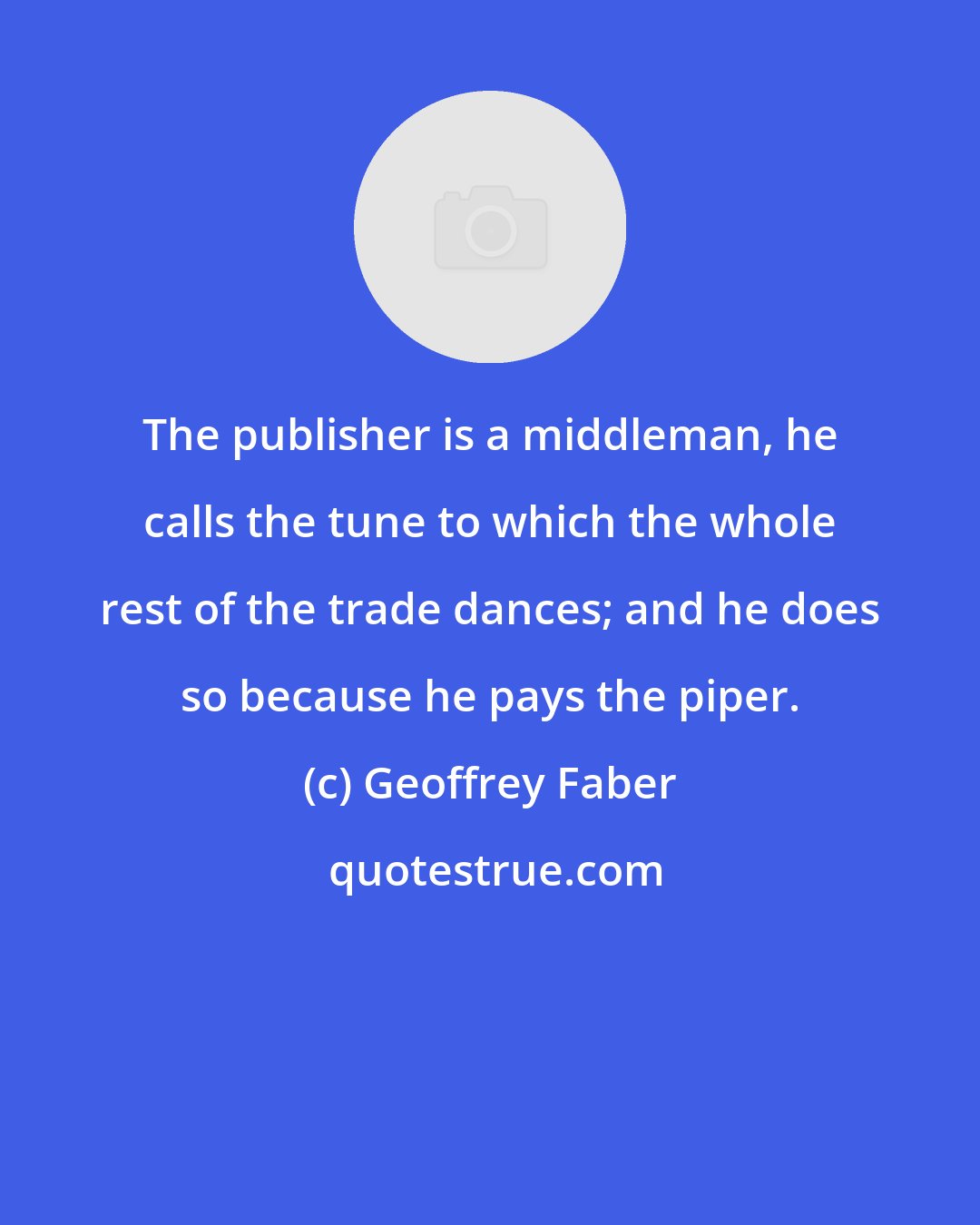 Geoffrey Faber: The publisher is a middleman, he calls the tune to which the whole rest of the trade dances; and he does so because he pays the piper.