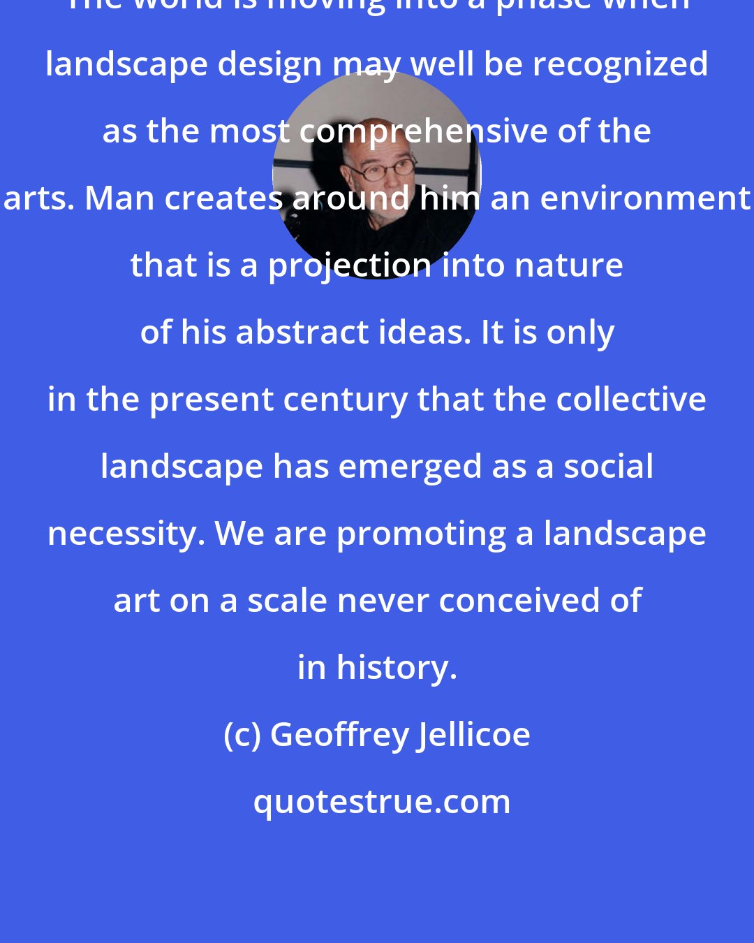 Geoffrey Jellicoe: The world is moving into a phase when landscape design may well be recognized as the most comprehensive of the arts. Man creates around him an environment that is a projection into nature of his abstract ideas. It is only in the present century that the collective landscape has emerged as a social necessity. We are promoting a landscape art on a scale never conceived of in history.