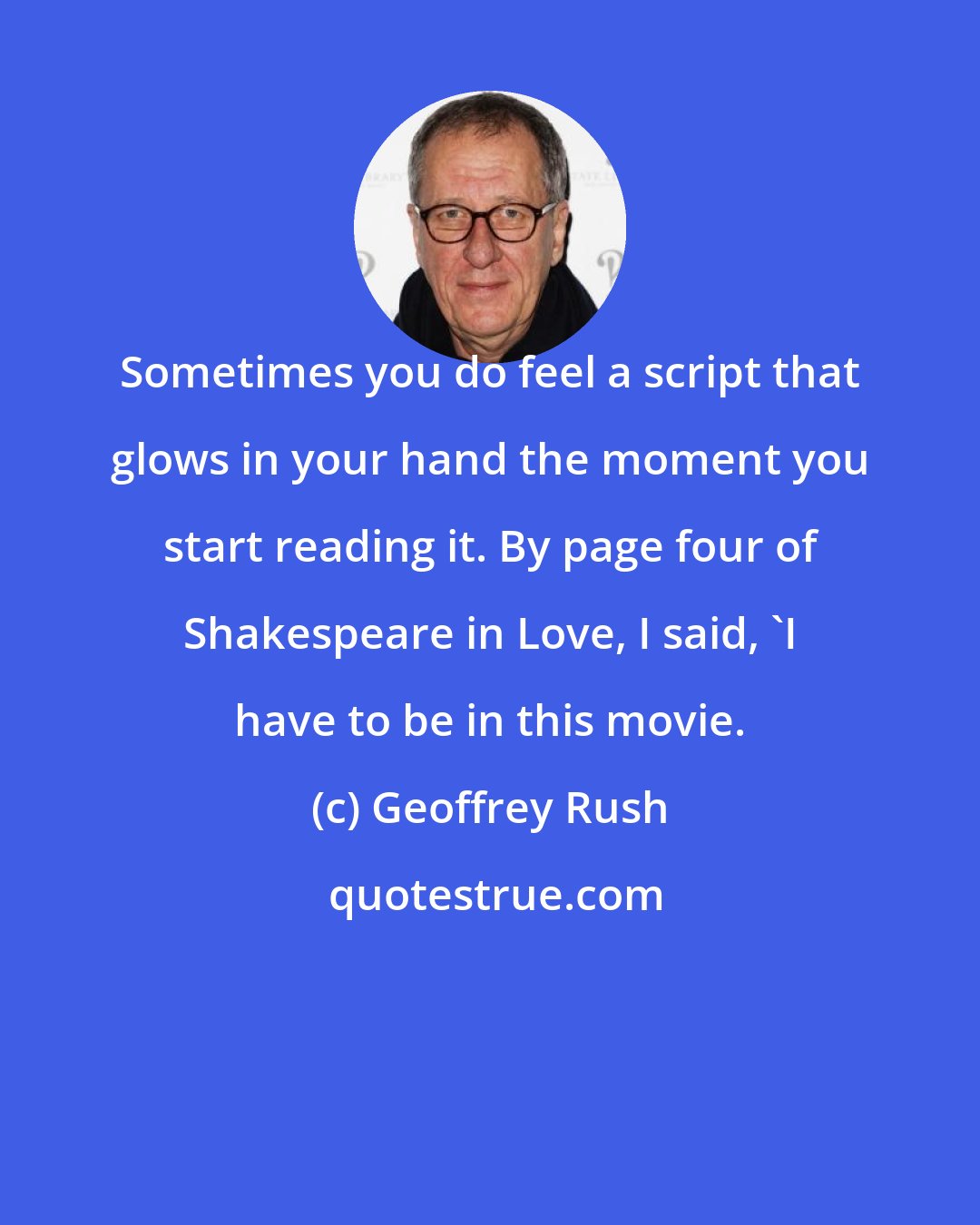 Geoffrey Rush: Sometimes you do feel a script that glows in your hand the moment you start reading it. By page four of Shakespeare in Love, I said, 'I have to be in this movie.