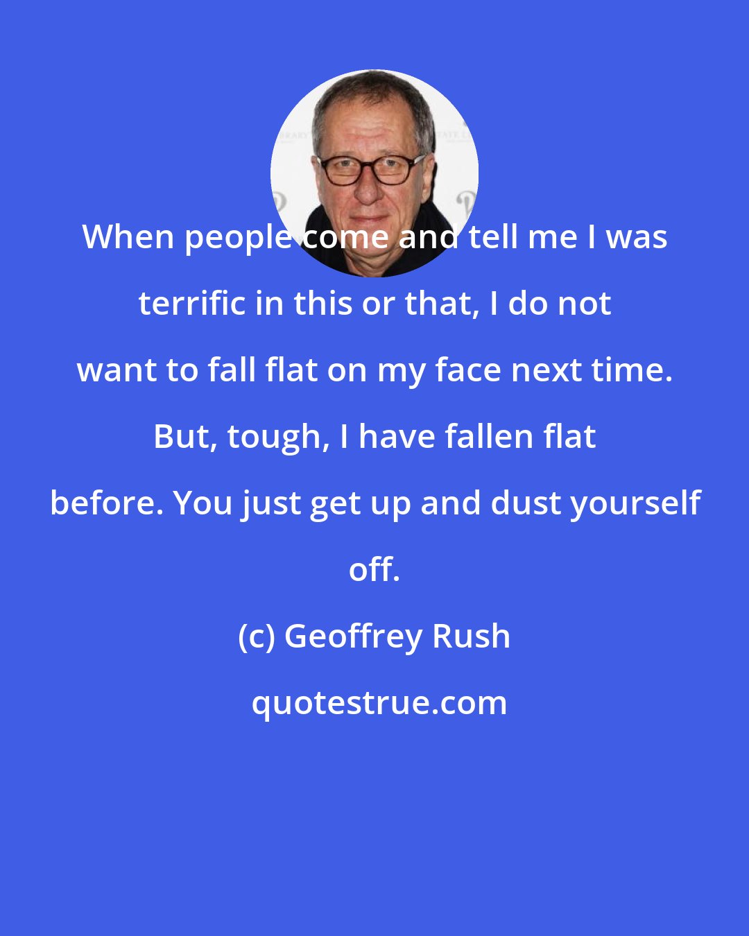 Geoffrey Rush: When people come and tell me I was terrific in this or that, I do not want to fall flat on my face next time. But, tough, I have fallen flat before. You just get up and dust yourself off.